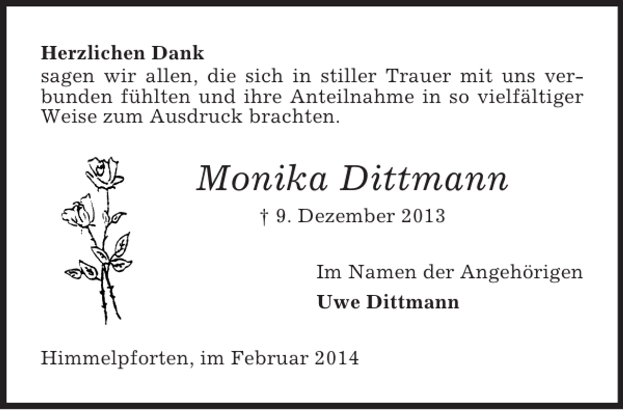 <p>Herzlichen Dank<br />sagen wir allen, die sich in stiller Trauer mit uns verbunden fühlten und ihre Anteilnahme in so vielfältiger Weise zum Ausdruck brachten.<br />Monika Dittmann<br />† 9. Dezember 2013<br />Im Namen der Angehörigen<br />Uwe Dittmann<br />Himmelpforten, im Februar 2014</p>