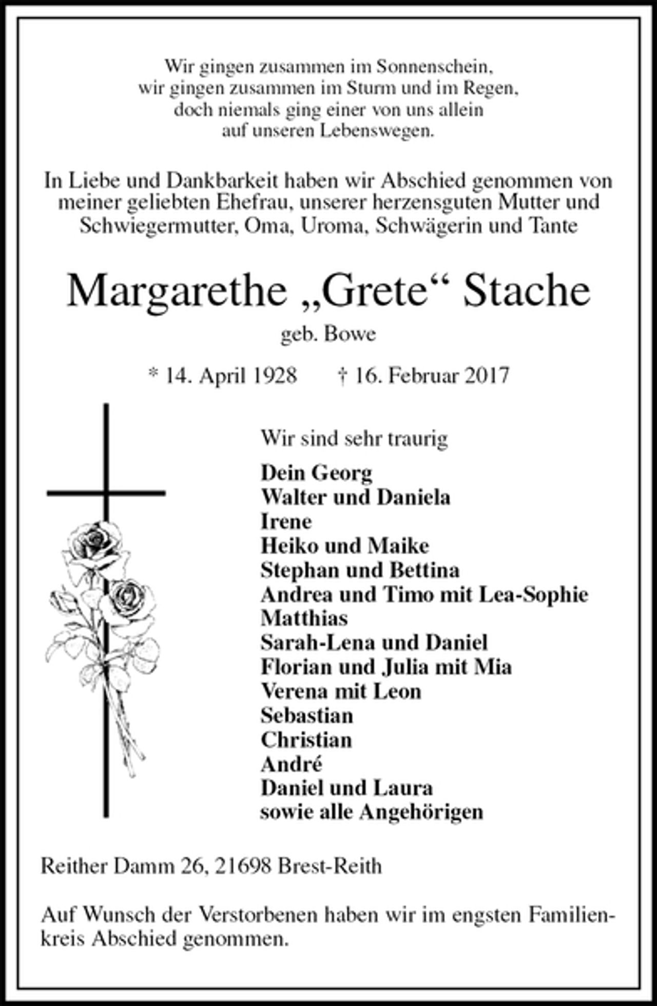 <p>Wir gingen zusammen im Sonnenschein,<br />wir gingen zusammen im Sturm und im Regen,<br />doch niemals ging einer von uns allein<br />auf unseren Lebenswegen.<br />In Liebe und Dankbarkeit haben wir Abschied genommen von meiner geliebten Ehefrau, unserer herzensguten Mutter und Schwiegermutter, Oma, Uroma, Schwägerin und Tante<br />Margarethe „Grete“ Stache<br />geb. Bowe<br />* 14. April 1928 † 16. Februar 2017<br />Wir sind sehr traurig<br />Dein Georg<br />Walter und Daniela<br />Irene<br />Heiko und Maike<br />Stephan und Bettina<br />Andrea und Timo mit Lea-Sophie<br />Matthias<br />Sarah-Lena und Daniel<br />Florian und Julia mit Mia<br />Verena mit Leon<br />Sebastian<br />Christian<br />André<br />Daniel und Laura<br />sowie alle Angehörigen<br />Reither Damm 26, 21698 Brest-Reith</p><p>Auf Wunsch der Verstorbenen haben wir im engsten Familienkreis Abschied genommen.</p>