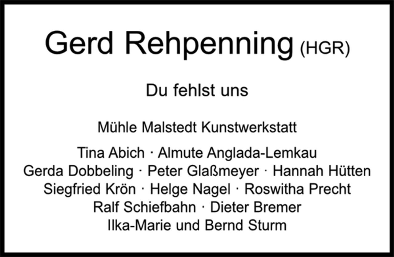 <p>Gerd Rehpenning (HGR)<br />Du fehlst uns<br />Mühle Malstedt Kunstwerkstatt<br />Tina Abich · Almute Anglada-Lemkau<br />Gerda Dobbeling · Peter Glaßmeyer · Hannah Hütten Siegfried Krön · Helge Nagel · Roswitha Precht<br />Ralf Schiefbahn · Dieter Bremer<br />Ilka-Marie und Bernd Sturm</p>