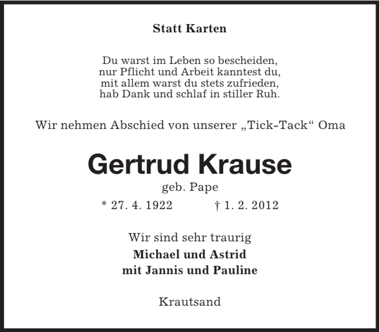 <p>Statt Karten<br />Du warst im Leben so bescheiden,<br />nur Pflicht und Arbeit kanntest du,<br />mit allem warst du stets zufrieden,<br />hab Dank und schlaf in stiller Ruh.</p><p>Wir nehmen Abschied von unserer „Tick-Tack“ Oma</p><p>Gertrud Krause<br />geb. Pape<br />* 27. 4. 1922<br />† 1. 2. 2012<br />Wir sind sehr traurig<br />Michael und Astrid<br />mit Jannis und Pauline<br />Krautsand</p>