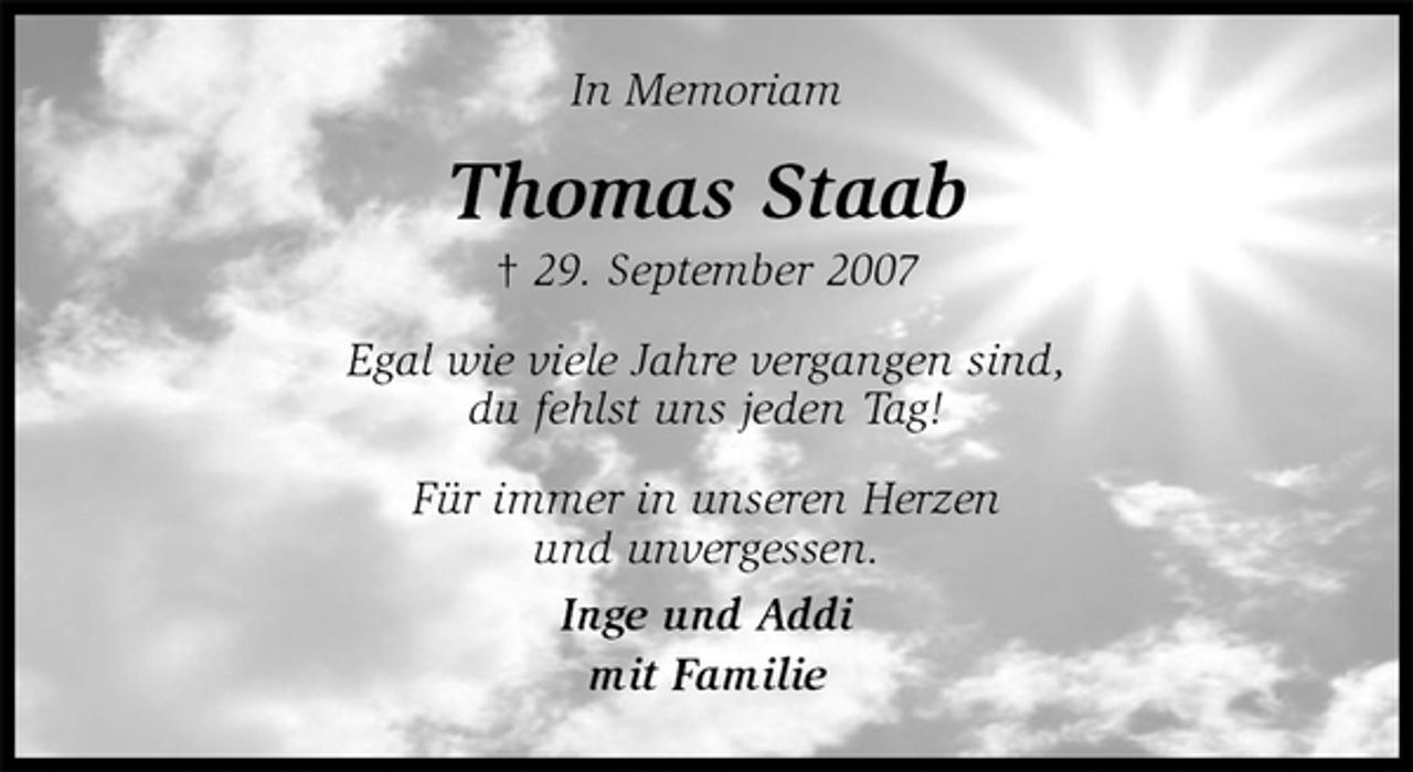 <p>In Memoriam<br />Thomas Staab<br />† 29. September 2007<br />Egal wie viele Jahre vergangen sind,<br />du fehlst uns jeden Tag!<br />Für immer in unseren Herzen<br />und unvergessen.<br />Inge und Addi<br />mit Familie</p>