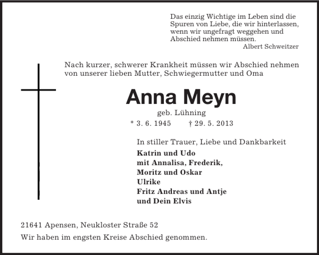 <p>Das einzig Wichtige im Leben sind die<br />Spuren von Liebe, die wir hinterlassen,<br />wenn wir ungefragt weggehen und<br />Abschied nehmen müssen.<br />Albert Schweitzer<br />Nach kurzer, schwerer Krankheit müssen wir Abschied nehmen von unserer lieben Mutter, Schwiegermutter und Oma<br />Anna Meyn<br />geb. Lühning<br />* 3. 6. 1945 † 29. 5. 2013<br />In stiller Trauer, Liebe und Dankbarkeit<br />Katrin und Udo<br />mit Annalisa, Frederik,<br />Moritz und Oskar<br />Ulrike<br />Fritz Andreas und Antje<br />und Dein Elvis<br />21641 Apensen, Neukloster Straße 52<br />Wir haben im engsten Kreise Abschied genommen.</p>