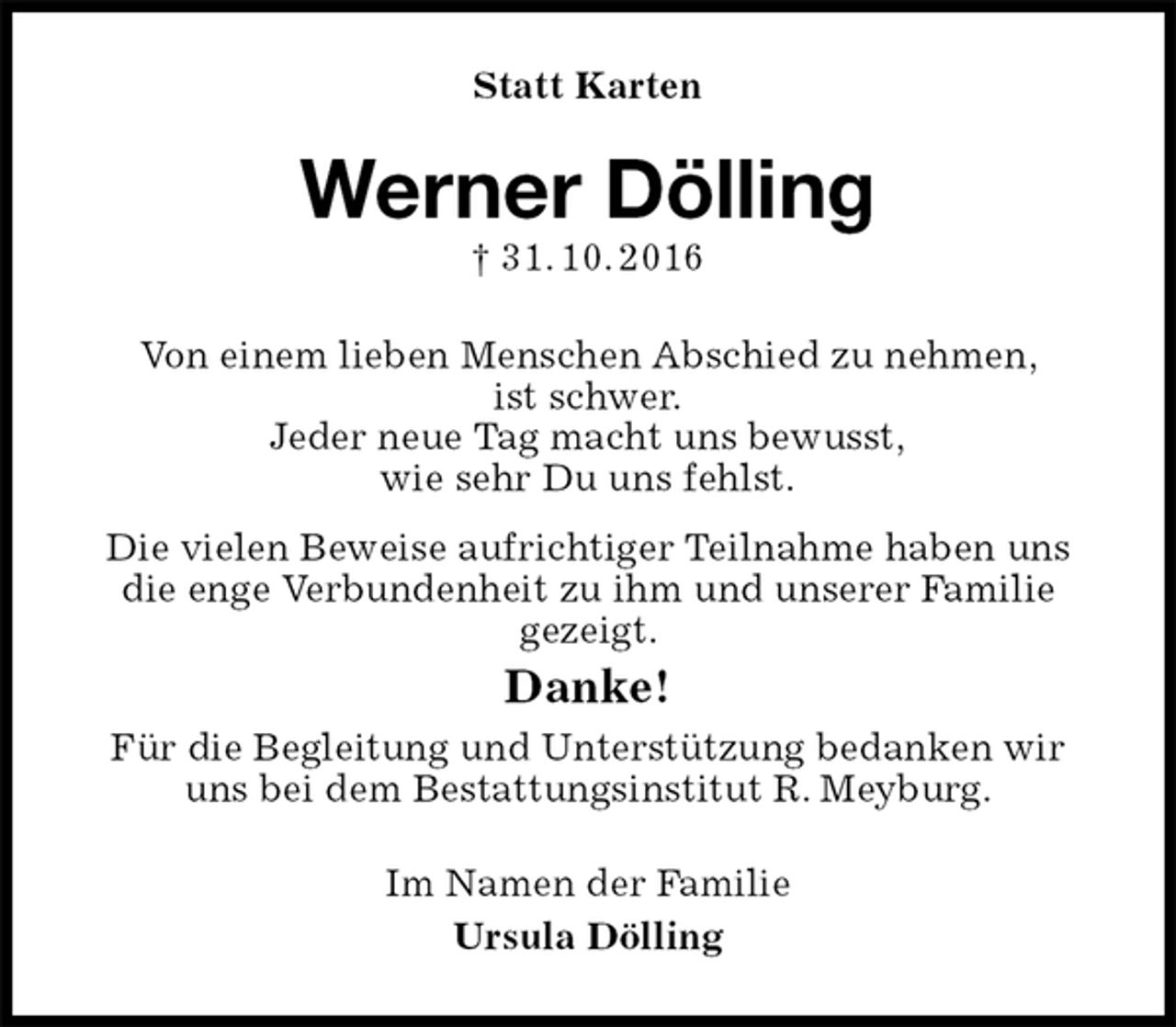 <p>Statt Karten<br />Werner Dölling<br />† 31. 10. 2016<br />Von einem lieben Menschen Abschied zu nehmen,<br />ist schwer.<br />Jeder neue Tag macht uns bewusst,<br />wie sehr Du uns fehlst.<br />Die vielen Beweise aufrichtiger Teilnahme haben uns die enge Verbundenheit zu ihm und unserer Familie<br />gezeigt.<br />Danke!<br />Für die Begleitung und Unterstützung bedanken wir uns bei dem Bestattungsinstitut R. Meyburg.<br />Im Namen der Familie<br />Ursula Dölling</p>