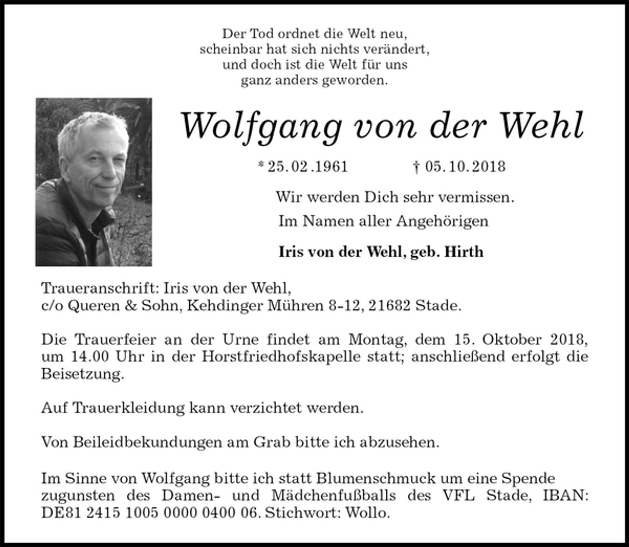 <p>Der Tod ordnet die Welt neu,<br />scheinbar hat sich nichts verändert,<br />und doch ist die Welt für uns<br />ganz anders geworden.<br />Wolfgang von der Wehl<br />* 25. 02 .1961 † 05. 10. 2018<br />Wir werden Dich sehr vermissen.<br />Im Namen aller Angehörigen<br />Iris von der Wehl, geb. Hirth<br />Traueranschrift: Iris von der Wehl,<br />c/o Queren &amp; Sohn, Kehdinger Mühren 8-12, 21682 Stade.</p>
<p>Die Trauerfeier an der Urne findet am Montag, dem 15. Oktober 2018,<br />um 14.00 Uhr in der Horstfriedhofskapelle statt; anschließend erfolgt die<br />Beisetzung.</p>
<p>Auf Trauerkleidung kann verzichtet werden.</p>
<p>Von Beileidbekundungen am Grab bitte ich abzusehen.<br />Im Sinne von Wolfgang bitte ich statt Blumenschmuck um eine Spende<br />zugunsten des Damen- und Mädchenfußballs des VFL Stade, IBAN:<br />DE81 2415 1005 0000 0400 06. Stichwort: Wollo.</p>
