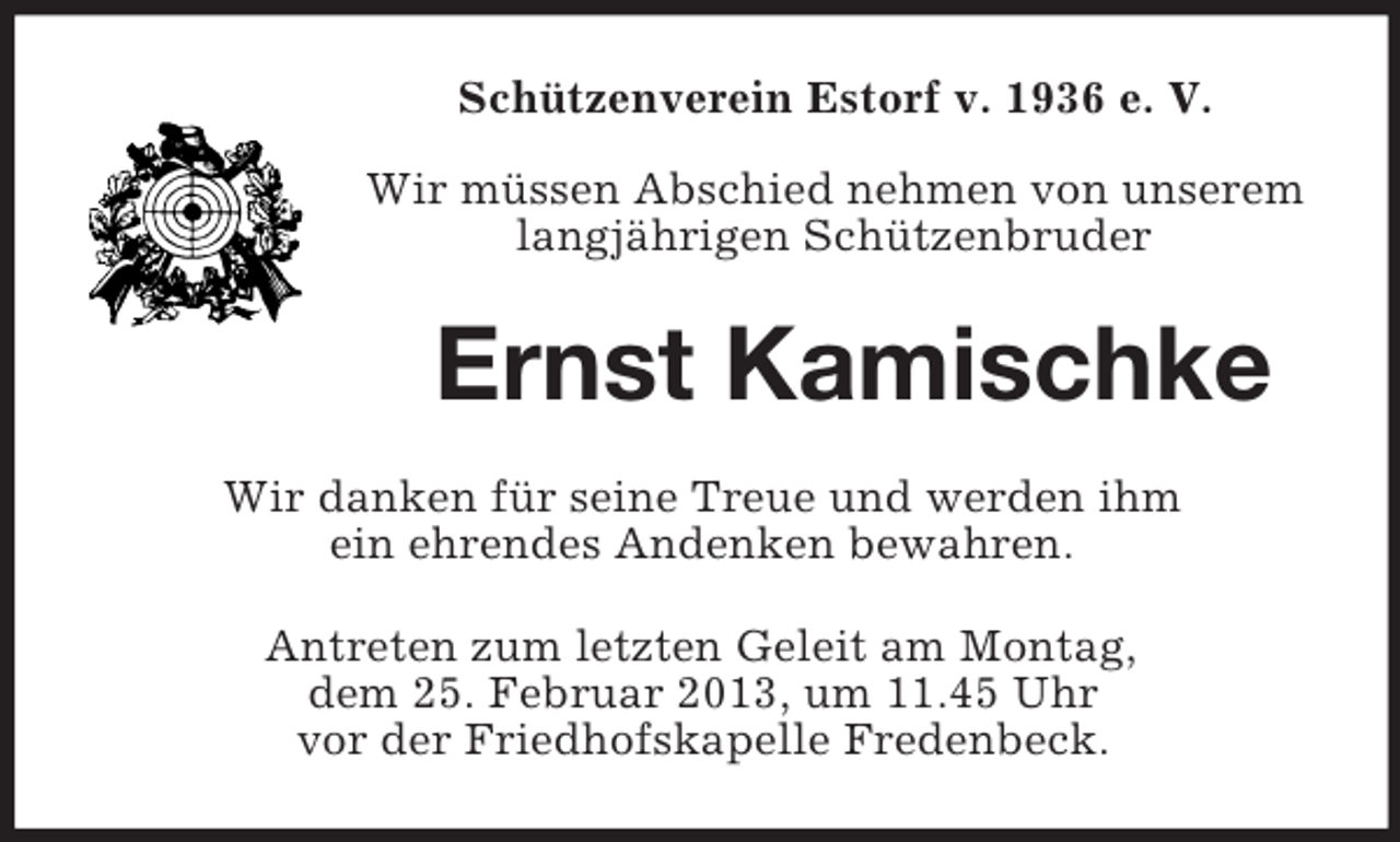 <p>Schützenverein Estorf v. 1936 e. V.<br />Wir müssen Abschied nehmen von unserem<br />langjährigen Schützenbruder</p><p>Ernst Kamischke<br />Wir danken für seine Treue und werden ihm<br />ein ehrendes Andenken bewahren.<br />Antreten zum letzten Geleit am Montag,<br />dem 25. Februar 2013, um 11.45 Uhr<br />vor der Friedhofskapelle Fredenbeck.</p>