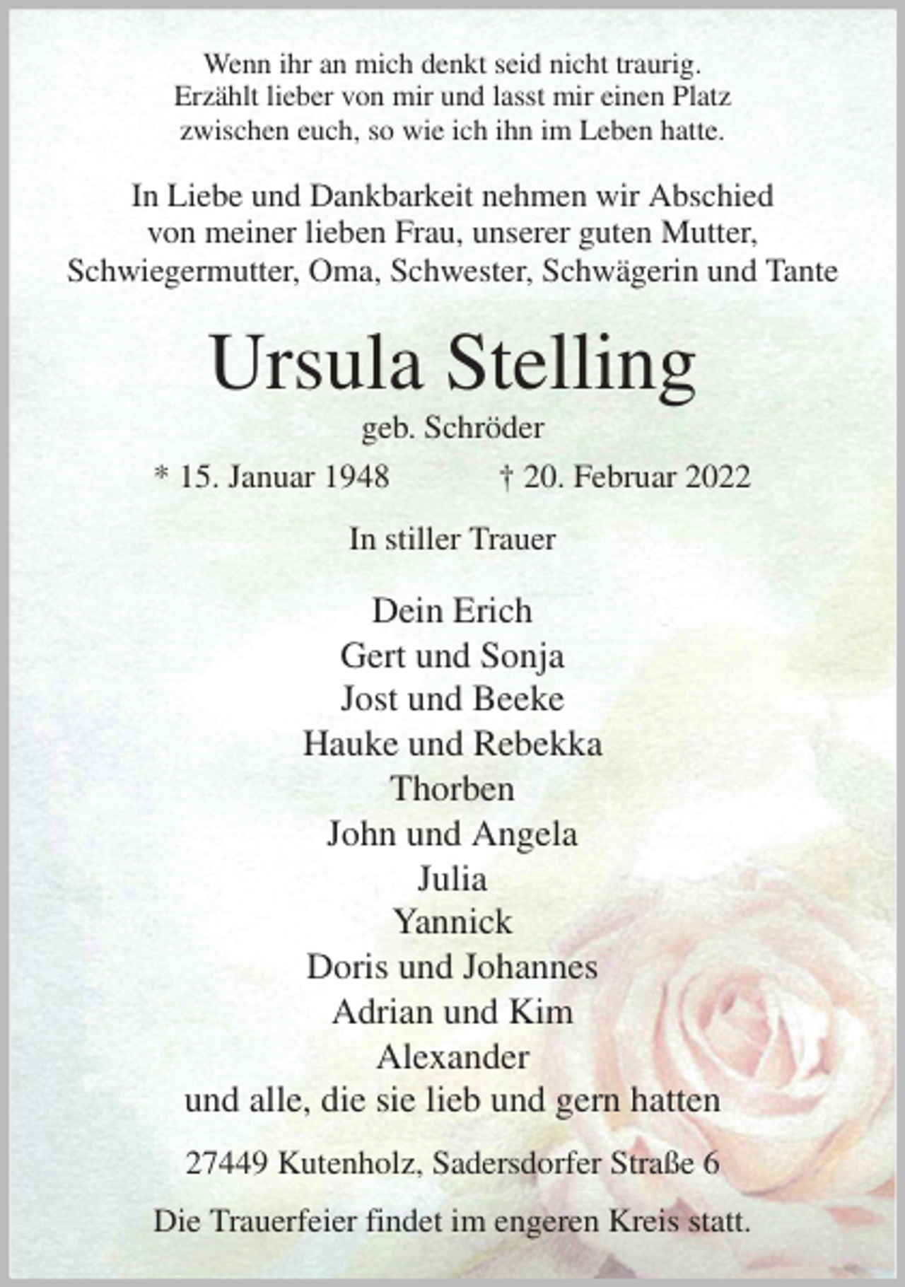 <p>Wenn ihr an mich denkt seid nicht traurig.<br />Erzählt lieber von mir und lasst mir einen Platz<br />zwischen euch, so wie ich ihn im Leben hatte.<br />In Liebe und Dankbarkeit nehmen wir Abschied<br />von meiner lieben Frau, unserer guten Mutter,<br />Schwiegermutter, Oma, Schwester, Schwägerin und Tante<br />Ursula Stelling<br />geb. Schröder<br />* 15. Januar 1948 † 20. Februar 2022<br />In stiller Trauer</p>
<p>Dein Erich<br />Gert und Sonja<br />Jost und Beeke<br />Hauke und Rebekka<br />Thorben<br />John und Angela<br />Julia<br />Yannick<br />Doris und Johannes<br />Adrian und Kim<br />Alexander<br />und alle, die sie lieb und gern hatten<br />27449 Kutenholz, Sadersdorfer Straße 6</p>
<p>Die Trauerfeier findet im engeren Kreis statt.</p>