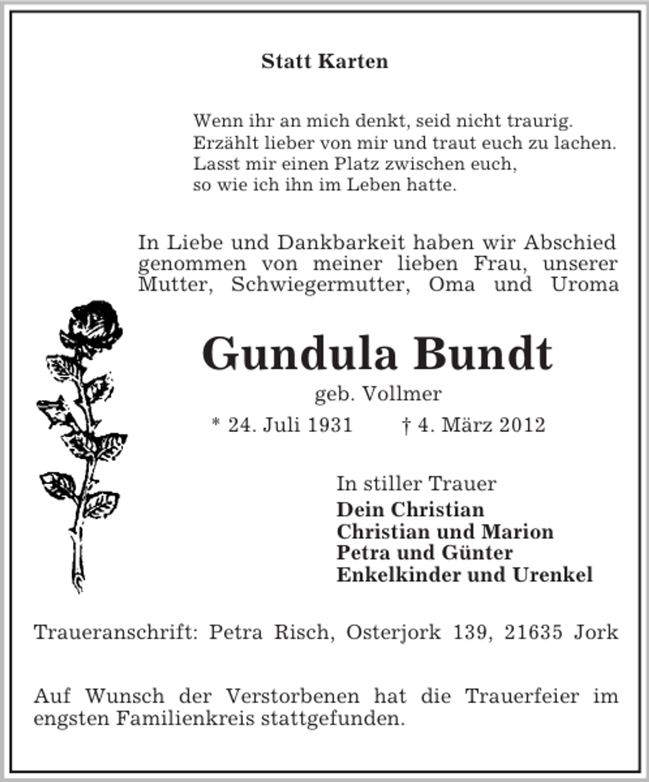 <p>Statt Karten<br />Wenn ihr an mich denkt, seid nicht traurig.<br />Erzählt lieber von mir und traut euch zu lachen.<br />Lasst mir einen Platz zwischen euch,<br />so wie ich ihn im Leben hatte.</p><p>In Liebe und Dankbarkeit haben wir Abschied<br />genommen von meiner lieben Frau, unserer<br />Mutter, Schwiegermutter, Oma und Uroma</p><p>Gundula Bundt<br />geb. Vollmer<br />* 24. Juli 1931<br />† 4. März 2012<br />In stiller Trauer<br />Dein Christian<br />Christian und Marion<br />Petra und Günter<br />Enkelkinder und Urenkel<br />Traueranschrift: Petra Risch, Osterjork 139, 21635 Jork<br />Auf Wunsch der Verstorbenen hat die Trauerfeier im<br />engsten Familienkreis stattgefunden.</p>