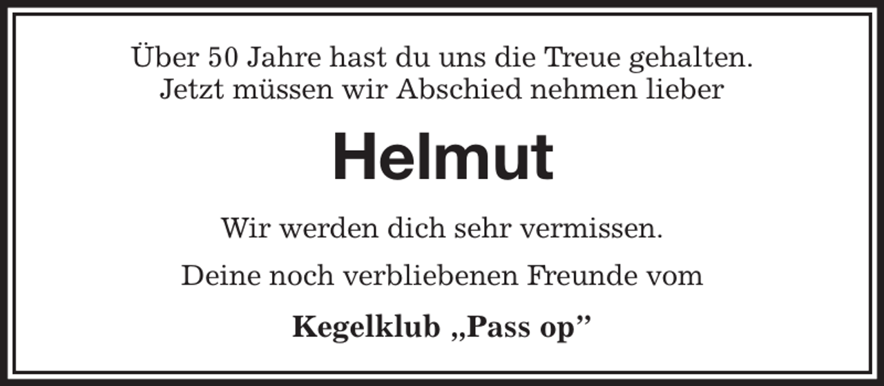 <p>Über 50 Jahre hast du uns die Treue gehalten.<br />Jetzt müssen wir Abschied nehmen lieber<br />Helmut<br />Wir werden dich sehr vermissen.<br />Deine noch verbliebenen Freunde vom<br />Kegelklub „Pass op”</p>