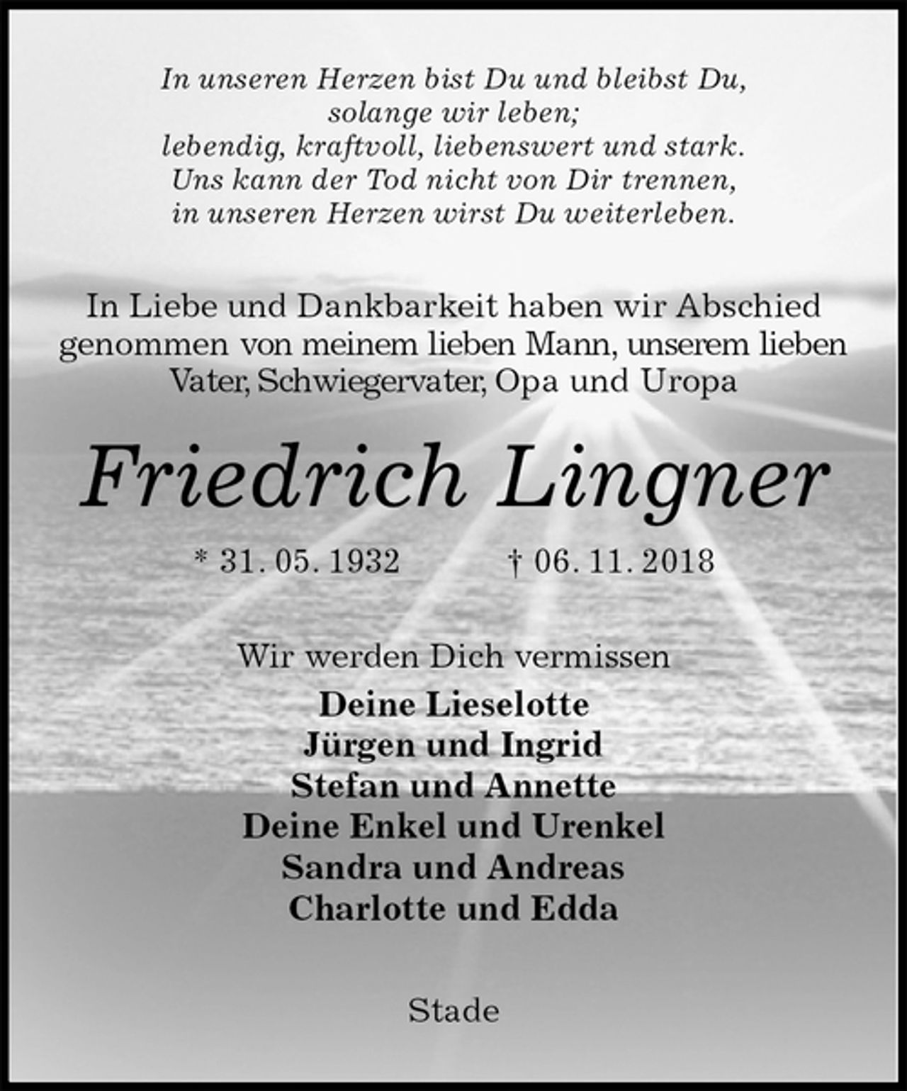 <p>In unseren Herzen bist Du und bleibst Du,<br />solange wir leben;<br />lebendig, kraftvoll, liebenswert und stark.<br />Uns kann der Tod nicht von Dir trennen,<br />in unseren Herzen wirst Du weiterleben.<br />In Liebe und Dankbarkeit haben wir Abschied<br />genommen von meinem lieben Mann, unserem lieben Vater, Schwiegervater, Opa und Uropa<br />Friedrich Lingner<br />* 31. 05. 1932 † 06. 11. 2018<br />Wir werden Dich vermissen<br />Deine Lieselotte<br />Jürgen und Ingrid<br />Stefan und Annette<br />Deine Enkel und Urenkel<br />Sandra und Andreas<br />Charlotte und Edda</p><p>Stade</p>