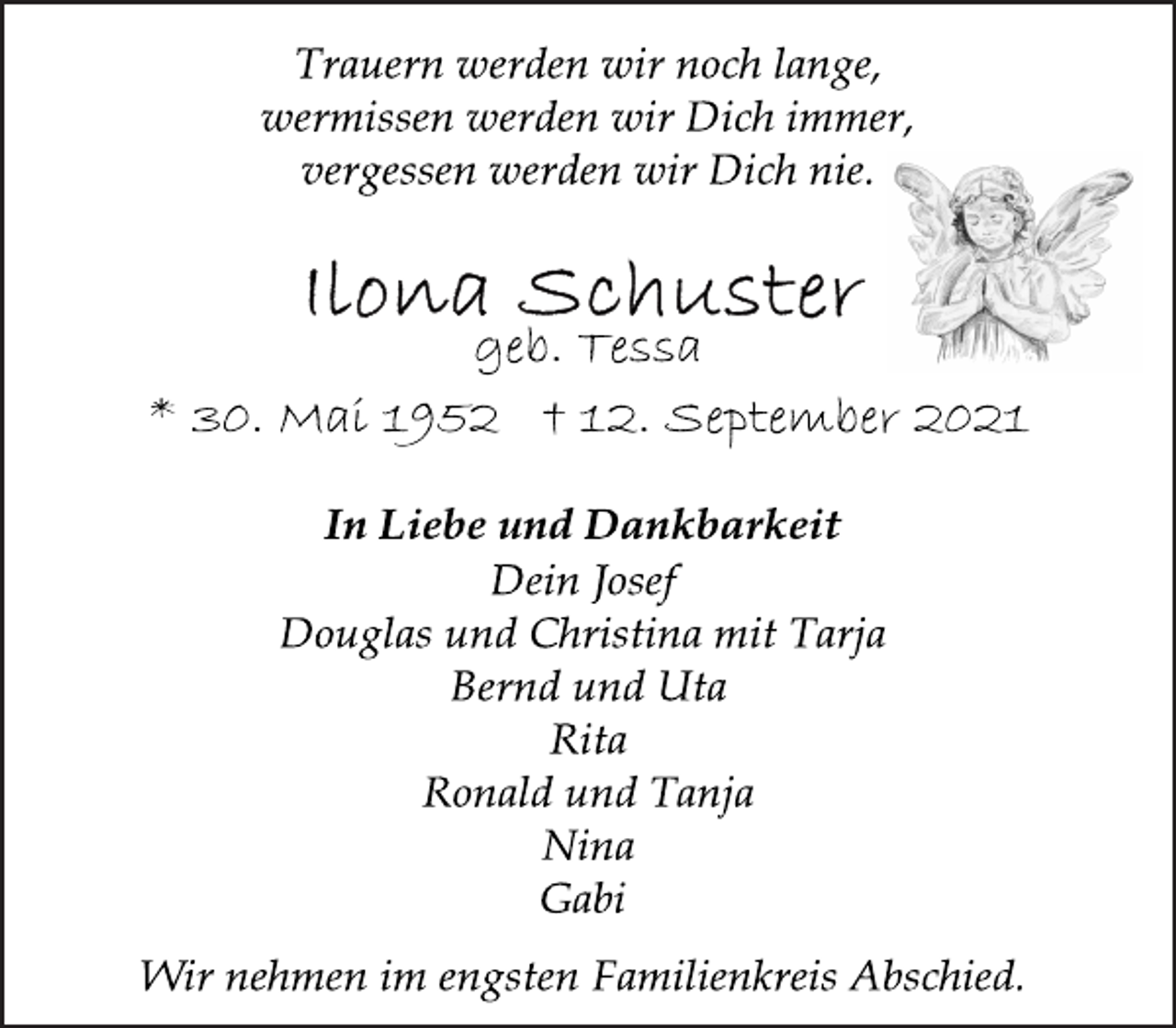 <p>Trauern werden wir noch lange,<br />wermissen werden wir Dich immer,<br />vergessen werden wir Dich nie.</p>
<p>geb. Tessa</p>
<p>* 30. Mai 1952 † 12. September 2021<br />In Liebe und Dankbarkeit</p>
<p>Dein Josef<br />Douglas und Christina mit Tarja<br />Bernd und Uta<br />Rita<br />Ronald und Tanja<br />Nina<br />Gabi</p>
<p>Wir nehmen im engsten Familienkreis Abschied.</p>