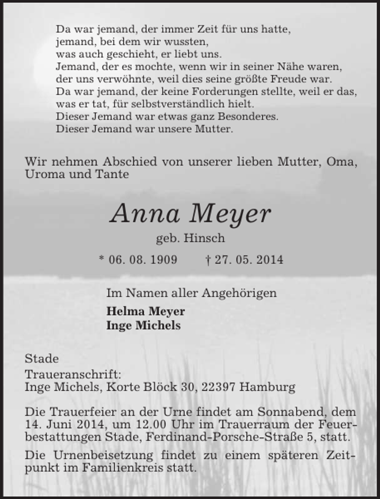 <p>Da war jemand, der immer Zeit für uns hatte,<br />jemand, bei dem wir wussten,<br />was auch geschieht, er liebt uns.<br />Jemand, der es mochte, wenn wir in seiner Nähe waren,<br />der uns verwöhnte, weil dies seine größte Freude war.<br />Da war jemand, der keine Forderungen stellte, weil er das,<br />was er tat, für selbstverständlich hielt.<br />Dieser Jemand war etwas ganz Besonderes.<br />Dieser Jemand war unsere Mutter.<br />Wir nehmen Abschied von unserer lieben Mutter, Oma, Uroma und Tante<br />Anna Meyer<br />geb. Hinsch<br />* 06. 08. 1909 † 27. 05. 2014<br />Im Namen aller Angehörigen<br />Helma Meyer<br />Inge Michels<br />Stade<br />Traueranschrift:<br />Inge Michels, Korte Blöck 30, 22397 Hamburg</p><p>Die Trauerfeier an der Urne findet am Sonnabend, dem 14. Juni 2014, um 12.00 Uhr im Trauerraum der Feuerbestattungen Stade, Ferdinand-Porsche-Straße 5, statt.<br />Die Urnenbeisetzung findet zu einem späteren Zeitpunkt im Familienkreis statt.</p>