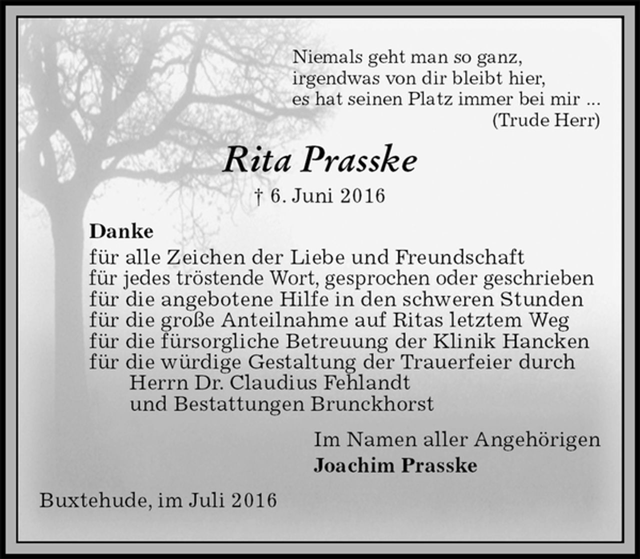 <p>Niemals geht man so ganz,<br />irgendwas von dir bleibt hier,<br />es hat seinen Platz immer bei mir ...<br />(Trude Herr)<br />Rita Prasske<br />† 6. Juni 2016<br />Danke<br />für alle Zeichen der Liebe und Freundschaft<br />für jedes tröstende Wort, gesprochen oder geschrieben<br />für die angebotene Hilfe in den schweren Stunden<br />für die große Anteilnahme auf Ritas letztem Weg<br />für die fürsorgliche Betreuung der Klinik Hancken<br />für die würdige Gestaltung der Trauerfeier durch<br />Herrn Dr. Claudius Fehlandt<br />und Bestattungen Brunckhorst<br />Im Namen aller Angehörigen<br />Joachim Prasske<br />Buxtehude, im Juli 2016</p>