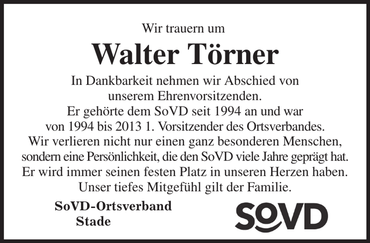 <p>Wir trauern um<br />Walter Törner<br />In Dankbarkeit nehmen wir Abschied von<br />unserem Ehrenvorsitzenden.<br />Er gehörte dem SoVD seit 1994 an und war<br />von 1994 bis 2013 1. Vorsitzender des Ortsverbandes.<br />Wir verlieren nicht nur einen ganz besonderen Menschen, sondern eine Persönlichkeit, die den SoVD viele Jahre geprägt hat. Er wird immer seinen festen Platz in unseren Herzen haben.<br />Unser tiefes Mitgefühl gilt der Familie.<br />SoVD-Ortsverband<br />Stade</p>