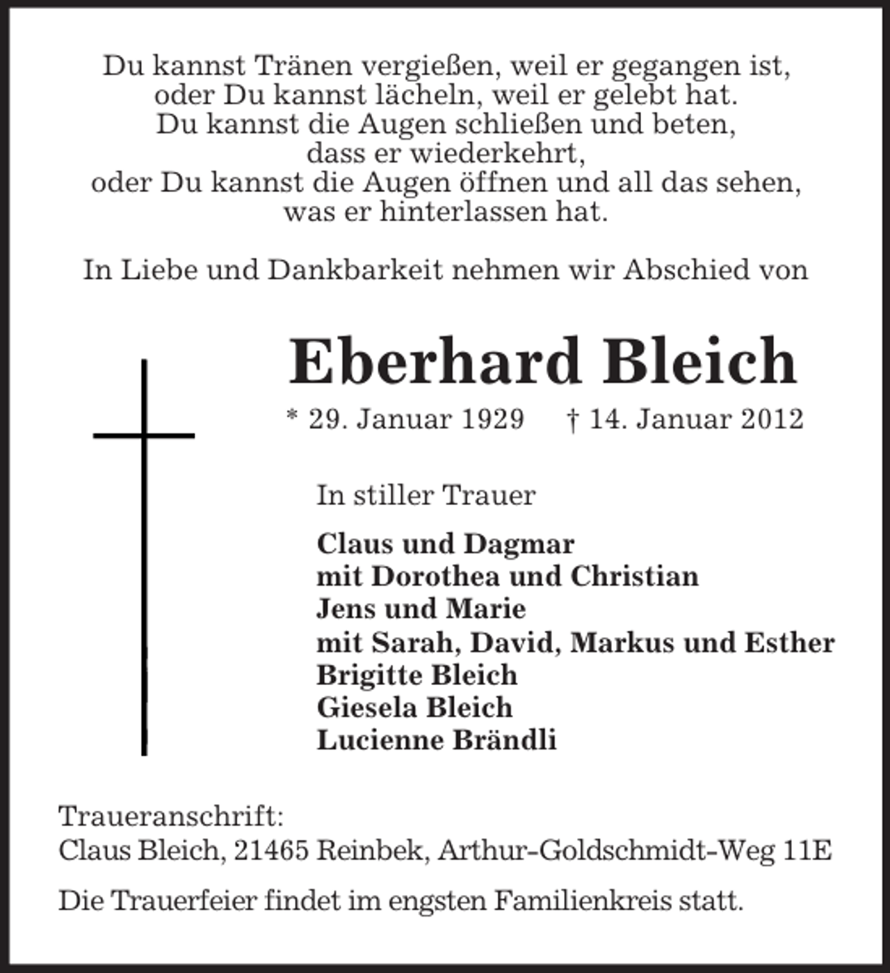 <p>Du kannst Tränen vergießen, weil er gegangen ist,<br />oder Du kannst lächeln, weil er gelebt hat.<br />Du kannst die Augen schließen und beten,<br />dass er wiederkehrt,<br />oder Du kannst die Augen öffnen und all das sehen,<br />was er hinterlassen hat.<br />In Liebe und Dankbarkeit nehmen wir Abschied von</p><p>Eberhard Bleich<br />* 29. Januar 1929</p><p>† 14. Januar 2012</p><p>In stiller Trauer<br />Claus und Dagmar<br />mit Dorothea und Christian<br />Jens und Marie<br />mit Sarah, David, Markus und Esther<br />Brigitte Bleich<br />Giesela Bleich<br />Lucienne Brändli<br />Traueranschrift:<br />Claus Bleich, 21465 Reinbek, Arthur-Goldschmidt-Weg 11E<br />Die Trauerfeier findet im engsten Familienkreis statt.</p>