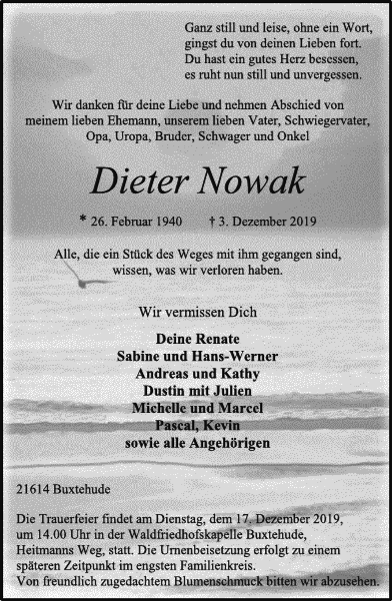 <p>Ganz still und leise, ohne ein Wort,<br />gingst du von deinen Lieben fort.<br />Du hast ein gutes Herz besessen,<br />es ruht nun still und unvergessen.<br />Wir danken für deine Liebe und nehmen Abschied von<br />meinem lieben Ehemann, unserem lieben Vater, Schwiegervater,<br />Opa, Uropa, Bruder, Schwager und Onkel<br />Dieter Nowak<br />* 26. Februar 1940 † 3. Dezember 2019<br />Alle, die ein Stück des Weges mit ihm gegangen sind,<br />wissen, was wir verloren haben.<br />Wir vermissen Dich<br />Deine Renate<br />Sabine und Hans-Werner<br />Andreas und Kathy<br />Dustin mit Julien<br />Michelle und Marcel<br />Pascal, Kevin<br />sowie alle Angehörigen<br />21614 Buxtehude<br />Die Trauerfeier findet am Dienstag, dem 17. Dezember 2019,<br />um 14.00 Uhr in der Waldfriedhofskapelle Buxtehude,<br />Heitmanns Weg, statt. Die Urnenbeisetzung erfolgt zu einem<br />späteren Zeitpunkt im engsten Familienkreis.<br />Von freundlich zugedachtem Blumenschmuck bitten wir abzusehen.</p>