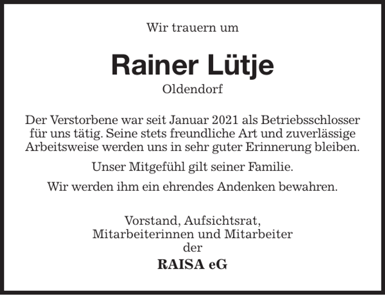 <p>Wir trauern um<br />Rainer Lütje<br />Oldendorf<br />Der Verstorbene war seit Januar 2021 als Betriebsschlosser<br />für uns tätig. Seine stets freundliche Art und zuverlässige<br />Arbeitsweise werden uns in sehr guter Erinnerung bleiben.<br />Unser Mitgefühl gilt seiner Familie.<br />Wir werden ihm ein ehrendes Andenken bewahren.<br />Vorstand, Aufsichtsrat,<br />Mitarbeiterinnen und Mitarbeiter<br />der<br />RAISA eG</p>