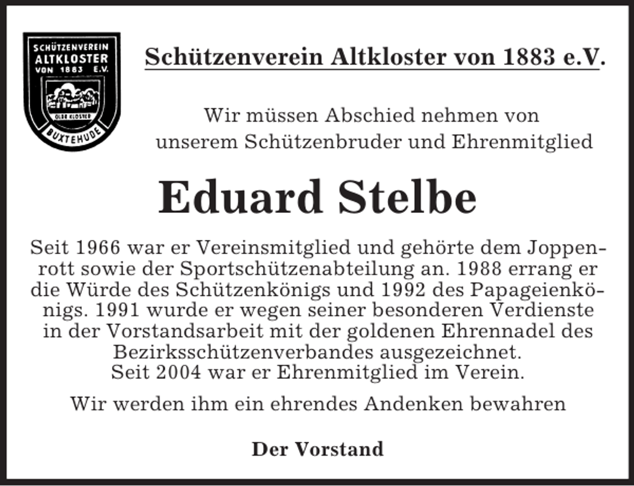 <p>Schützenverein Altkloster von 1883 e.V.<br />Wir müssen Abschied nehmen von<br />unserem Schützenbruder und Ehrenmitglied</p><p>Eduard Stelbe<br />Seit 1966 war er Vereinsmitglied und gehörte dem Joppenrott sowie der Sportschützenabteilung an. 1988 errang er<br />die Würde des Schützenkönigs und 1992 des Papageienkönigs. 1991 wurde er wegen seiner besonderen Verdienste<br />in der Vorstandsarbeit mit der goldenen Ehrennadel des<br />Bezirksschützenverbandes ausgezeichnet.<br />Seit 2004 war er Ehrenmitglied im Verein.<br />Wir werden ihm ein ehrendes Andenken bewahren<br />Der Vorstand</p>