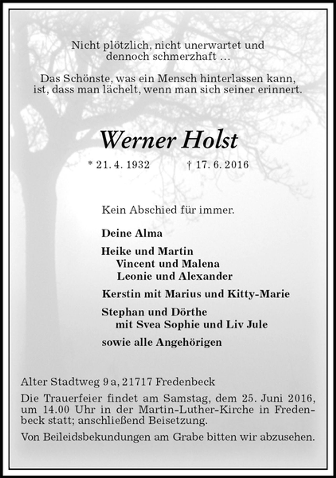<p>Nicht plötzlich, nicht unerwartet und<br />dennoch schmerzhaft …</p>
<p>Das Schönste, was ein Mensch hinterlassen kann,<br />ist, dass man lächelt, wenn man sich seiner erinnert.<br />Werner Holst<br />* 21. 4. 1932 † 17. 6. 2016<br />Kein Abschied für immer.<br />Deine Alma<br />Heike und Martin<br />Vincent und Malena<br />Leonie und Alexander<br />Kerstin mit Marius und Kitty-Marie<br />Stephan und Dörthe<br />mit Svea Sophie und Liv Jule<br />sowie alle Angehörigen<br />Alter Stadtweg 9 a, 21717 Fredenbeck<br />Die Trauerfeier findet am Samstag, dem 25. Juni 2016, um 14.00 Uhr in der Martin-Luther-Kirche in Fredenbeck statt; anschließend Beisetzung.<br />Von Beileidsbekundungen am Grabe bitten wir abzusehen.</p>