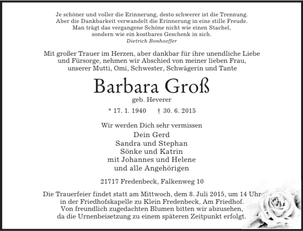 <p>Je schöner und voller die Erinnerung, desto schwerer ist die Trennung.<br />Aber die Dankbarkeit verwandelt die Erinnerung in eine stille Freude.<br />Man trägt das vergangene Schöne nicht wie einen Stachel,<br />sondern wie ein kostbares Geschenk in sich.<br />Dietrich Bonhoeffer<br />Mit großer Trauer im Herzen, aber dankbar für ihre unendliche Liebe<br />und Fürsorge, nehmen wir Abschied von meiner lieben Frau,<br />unserer Mutti, Omi, Schwester, Schwägerin und Tante<br />Barbara Groß<br />geb. Heverer<br />* 17. 1. 1940 † 30. 6. 2015<br />Wir werden Dich sehr vermissen<br />Dein Gerd<br />Sandra und Stephan<br />Sönke und Katrin<br />mit Johannes und Helene<br />und alle Angehörigen<br />21717 Fredenbeck, Falkenweg 10<br />Die Trauerfeier findet statt am Mittwoch, dem 8. Juli 2015, um 14 Uhr<br />in der Friedhofskapelle zu Klein Fredenbeck, Am Friedhof.<br />Von freundlich zugedachten Blumen bitten wir abzusehen,<br />da die Urnenbeisetzung zu einem späteren Zeitpunkt erfolgt.</p>