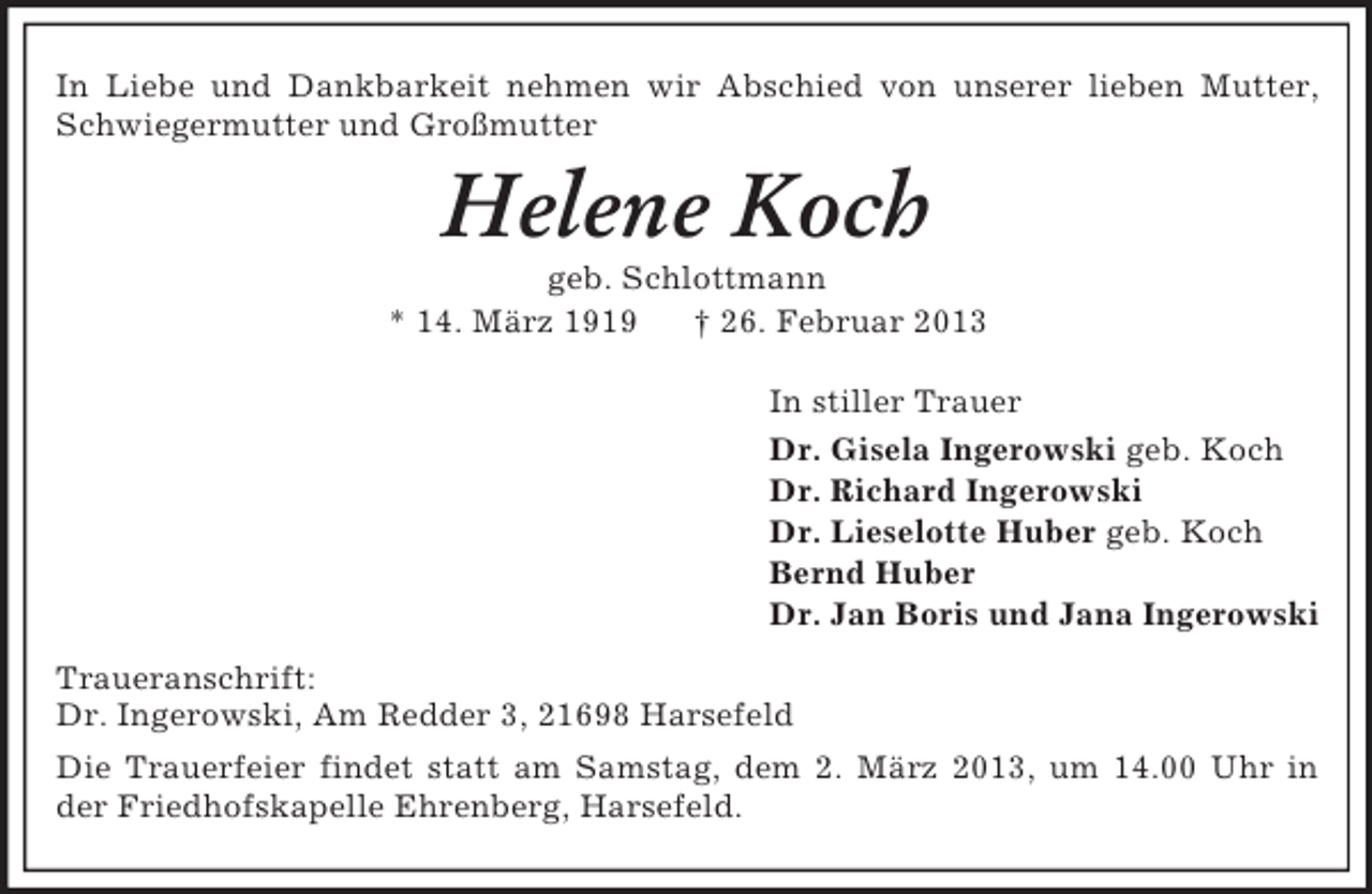 <p>In Liebe und Dankbarkeit nehmen wir Abschied von unserer lieben Mutter, Schwiegermutter und Großmutter<br />Helene Koch<br />geb. Schlottmann<br />* 14. März 1919 † 26. Februar 2013<br />In stiller Trauer<br />Dr. Gisela Ingerowski geb. Koch<br />Dr. Richard Ingerowski<br />Dr. Lieselotte Huber geb. Koch<br />Bernd Huber<br />Dr. Jan Boris und Jana Ingerowski<br />Traueranschrift:<br />Dr. Ingerowski, Am Redder 3, 21698 Harsefeld<br />Die Trauerfeier findet statt am Samstag, dem 2. März 2013, um 14.00 Uhr in der Friedhofskapelle Ehrenberg, Harsefeld.</p>