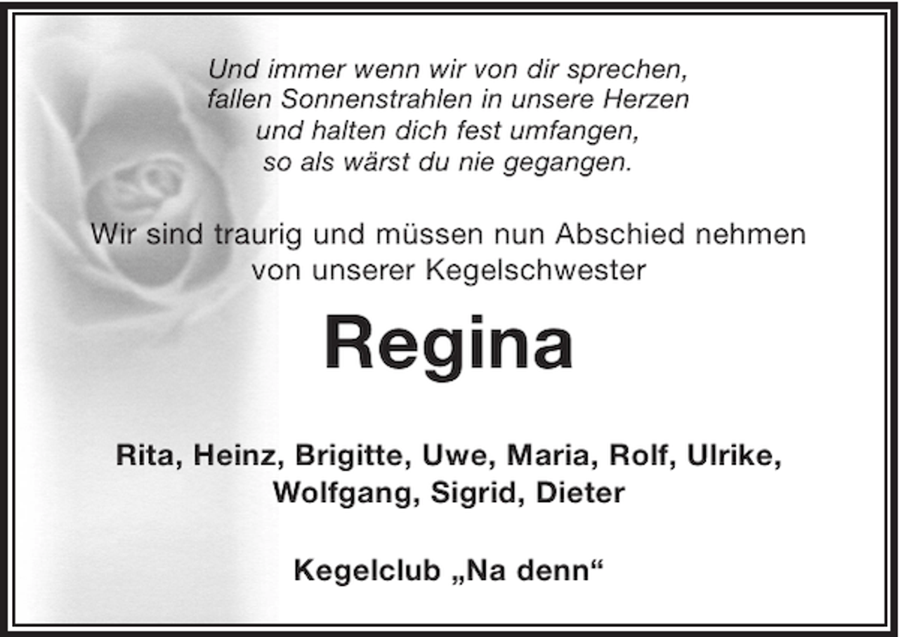 <p>Und immer wenn wir von dir sprechen,<br />fallen Sonnenstrahlen in unsere Herzen<br />und halten dich fest umfangen,<br />so als wärst du nie gegangen.<br />Regina</p><p>Wir sind traurig und müssen nun Abschied nehmen von unserer Kegelschwester</p><p>Rita, Heinz, Brigitte, Uwe, Maria, Rolf, Ulrike, Wolfgang, Sigrid, Dieter</p><p>Kegelclub „Na denn“</p>