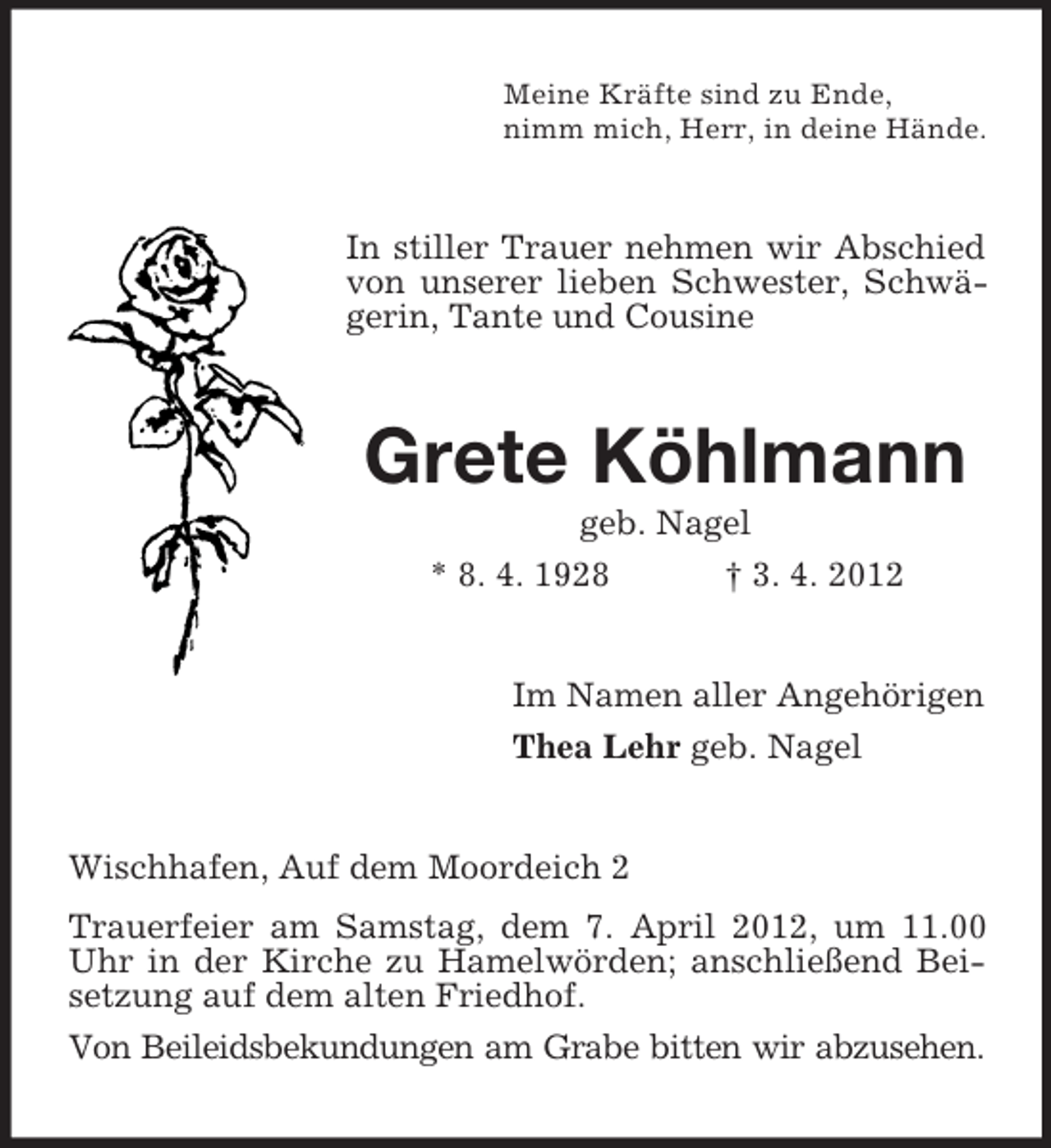 <p>Meine Kräfte sind zu Ende,<br />nimm mich, Herr, in deine Hände.</p><p>In stiller Trauer nehmen wir Abschied<br />von unserer lieben Schwester, Schwägerin, Tante und Cousine</p><p>Grete Köhlmann<br />geb. Nagel<br />* 8. 4. 1928<br />† 3. 4. 2012</p><p>Im Namen aller Angehörigen<br />Thea Lehr geb. Nagel</p><p>Wischhafen, Auf dem Moordeich 2<br />Trauerfeier am Samstag, dem 7. April 2012, um 11.00<br />Uhr in der Kirche zu Hamelwörden; anschließend Beisetzung auf dem alten Friedhof.<br />Von Beileidsbekundungen am Grabe bitten wir abzusehen.</p>