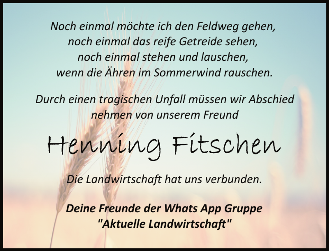 <p>Noch einmal möchte ich den Feldweg gehen,<br />noch einmal das reife Getreide sehen,<br />noch einmal stehen und lauschen,<br />wenn die Ähren im Sommerwind rauschen.<br />Durch einen tragischen Unfall müssen wir Abschied<br />nehmen von unserem Freund</p>
<p>Die Landwirtschaft hat uns verbunden.<br />Deine Freunde der Whats App Gruppe<br />"Aktuelle Landwirtschaft“</p>
