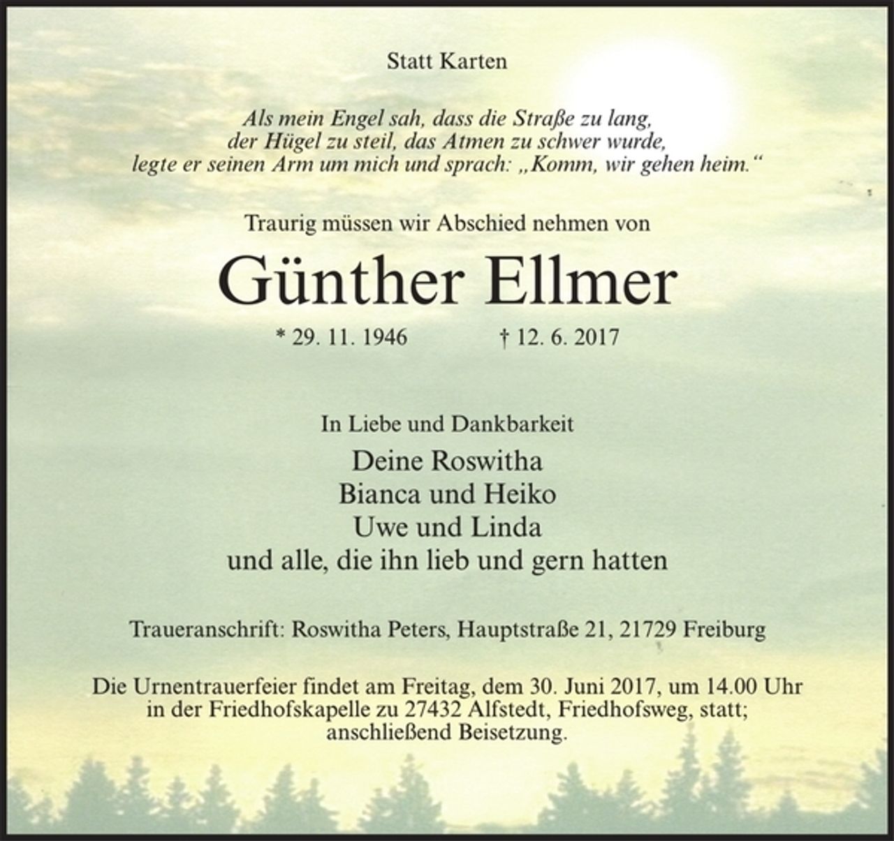 <p>Statt Karten<br />Als mein Engel sah, dass die Straße zu lang,<br />der Hügel zu steil, das Atmen zu schwer wurde,<br />legte er seinen Arm um mich und sprach: „Komm, wir gehen heim.“<br />Traurig müssen wir Abschied nehmen von<br />Günther Ellmer<br />* 29. 11. 1946 † 12. 6. 2017<br />In Liebe und Dankbarkeit<br />Deine Roswitha<br />Bianca und Heiko<br />Uwe und Linda<br />und alle, die ihn lieb und gern hatten<br />Traueranschrift: Roswitha Peters, Hauptstraße 21, 21729 Freiburg<br />Die Urnentrauerfeier findet am Freitag, dem 30. Juni 2017, um 14.00 Uhr in der Friedhofskapelle zu 27432 Alfstedt, Friedhofsweg, statt;<br />anschließend Beisetzung.</p>