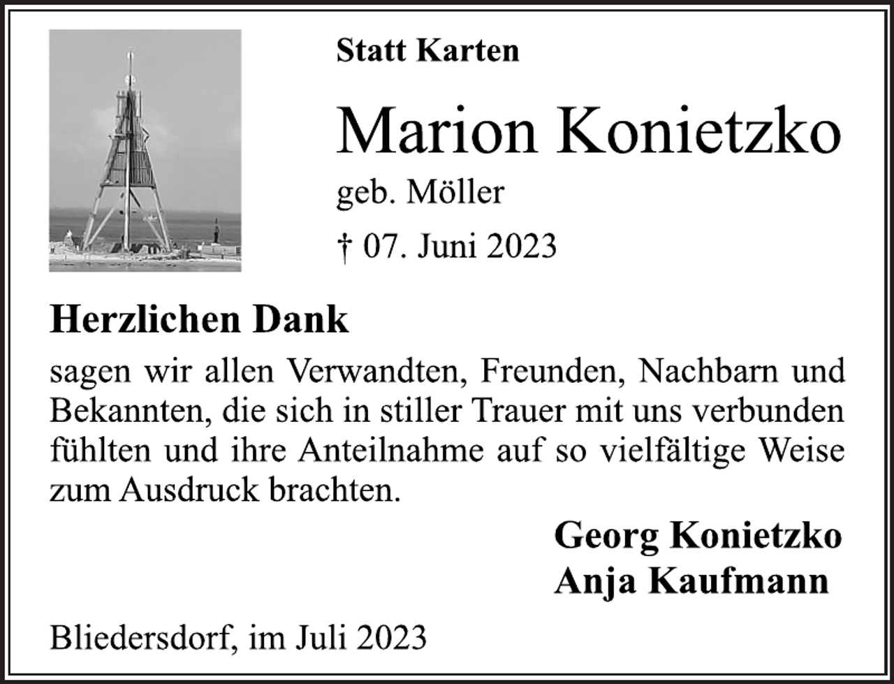 <p>Statt Karten<br />Marion Konietzko<br />geb. Möller<br />† 07. Juni 2023<br />Herzlichen Dank<br />sagen wir allen Verwandten, Freunden, Nachbarn und<br />Bekannten, die sich in stiller Trauer mit uns verbunden<br />fühlten und ihre Anteilnahme auf so vielfältige Weise<br />zum Ausdruck brachten.<br />Georg Konietzko<br />Anja Kaufmann<br />Bliedersdorf, im Juli 2023</p>
