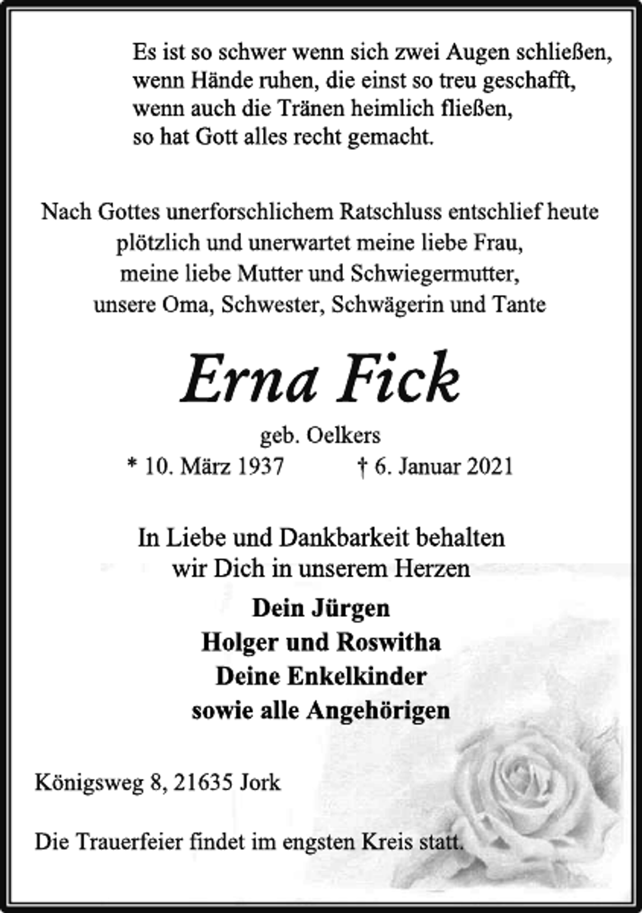 <p>Es ist so schwer wenn sich zwei Augen schließen,<br />wenn Hände ruhen, die einst so treu geschafft,<br />wenn auch die Tränen heimlich fließen,<br />so hat Gott alles recht gemacht.<br />Nach Gottes unerforschlichem Ratschluss entschlief heute<br />plötzlich und unerwartet meine liebe Frau,<br />meine liebe Mutter und Schwiegermutter,<br />unsere Oma, Schwester, Schwägerin und Tante<br />Erna Fick<br />geb. Oelkers<br />* 10. März 1937 † 6. Januar 2021<br />In Liebe und Dankbarkeit behalten<br />wir Dich in unserem Herzen<br />Dein Jürgen<br />Holger und Roswitha<br />Deine Enkelkinder<br />sowie alle Angehörigen<br />Die Trauerfeier findet im engsten Kreis statt.<br />Königsweg 8, 21635 Jork</p>