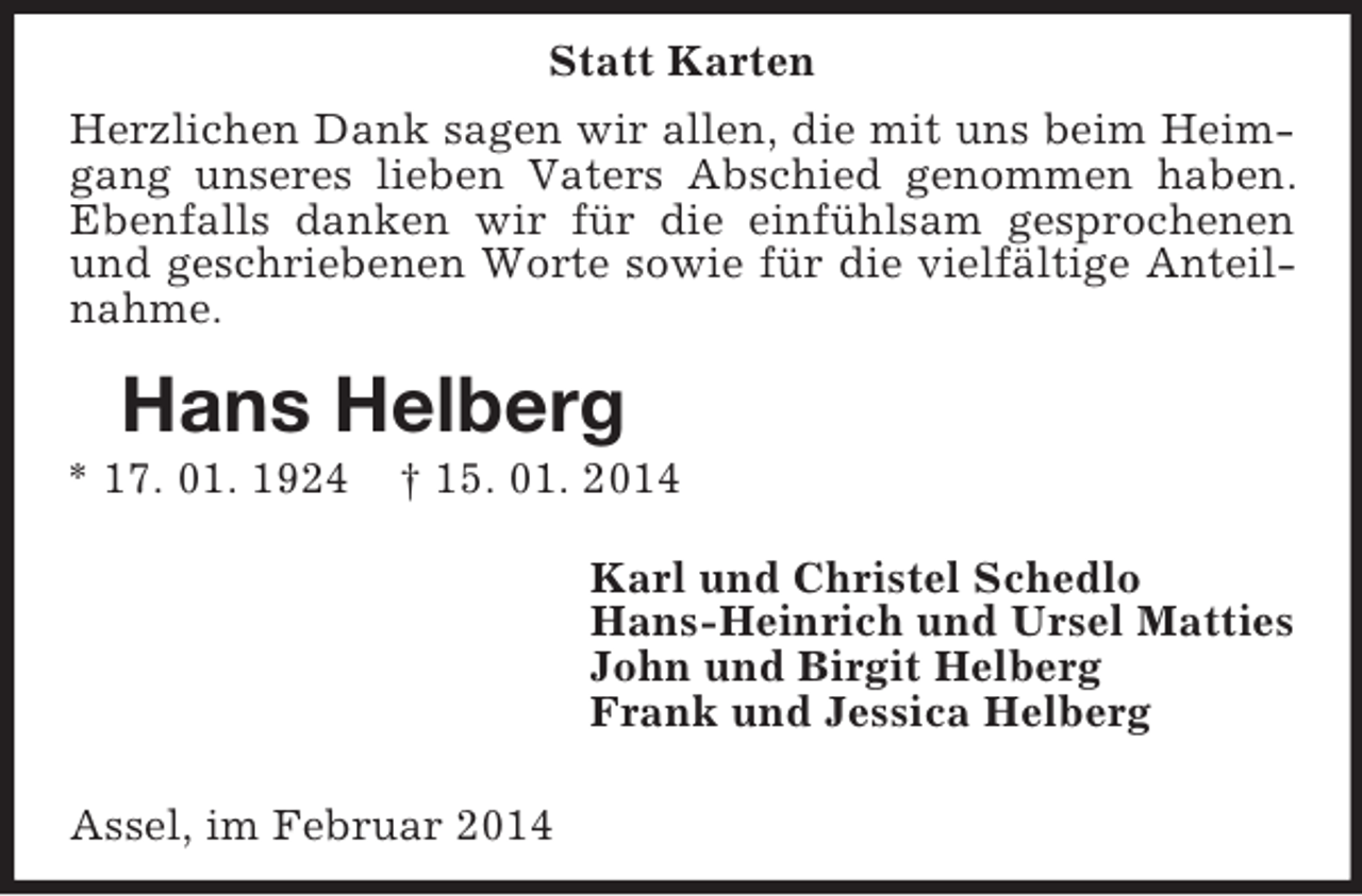 <p>Hans Helberg<br />* 17. 01. 1924 † 15. 01. 2014<br />Statt Karten<br />Herzlichen Dank sagen wir allen, die mit uns beim Heimgang unseres lieben Vaters Abschied genommen haben. Ebenfalls danken wir für die einfühlsam gesprochenen und geschriebenen Worte sowie für die vielfältige Anteilnahme.<br />Karl und Christel Schedlo<br />Hans-Heinrich und Ursel Matties<br />John und Birgit Helberg<br />Frank und Jessica Helberg</p><p>Assel, im Februar 2014</p>