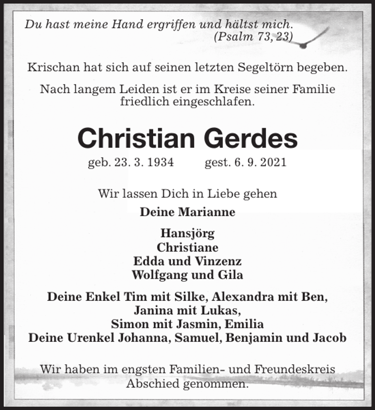 <p>Du hast meine Hand ergriffen und hältst mich.<br />(Psalm 73, 23)</p>
<p>Krischan hat sich auf seinen letzten Segeltörn begeben.<br />Nach langem Leiden ist er im Kreise seiner Familie<br />friedlich eingeschlafen.<br />Christian Gerdes<br />geb. 23. 3. 1934 gest. 6. 9. 2021<br />Wir lassen Dich in Liebe gehen<br />Deine Marianne<br />Hansjörg<br />Christiane<br />Edda und Vinzenz<br />Wolfgang und Gila<br />Deine Enkel Tim mit Silke, Alexandra mit Ben,<br />Janina mit Lukas,<br />Simon mit Jasmin, Emilia<br />Deine Urenkel Johanna, Samuel, Benjamin und Jacob<br />Wir haben im engsten Familien- und Freundeskreis<br />Abschied genommen.</p>