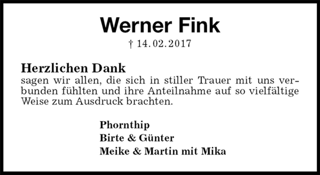 <p>Werner Fink<br />† 14. 02. 2017<br />Herzlichen Dank<br />sagen wir allen, die sich in stiller Trauer mit uns verbunden fühlten und ihre Anteilnahme auf so vielfältige<br />Weise zum Ausdruck brachten.<br />Phornthip<br />Birte &amp; Günter<br />Meike &amp; Martin mit Mika</p>