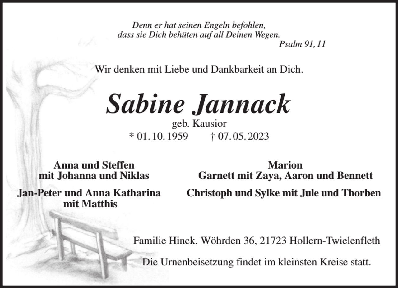 <p>Denn er hat seinen Engeln befohlen,<br />dass sie Dich behüten auf all Deinen Wegen.<br />Psalm 91, 11<br />Wir denken mit Liebe und Dankbarkeit an Dich.<br />Sabine Jannack<br />geb. Kausior<br />* 01. 10. 1959 † 07. 05. 2023<br />Anna und Steffen Marion<br />mit Johanna und Niklas Garnett mit Zaya, Aaron und Bennett<br />Jan-Peter und Anna Katharina Christoph und Sylke mit Jule und Thorben<br />mit Matthis<br />Familie Hinck, Wöhrden 36, 21723 Hollern-Twielenfleth</p><p>Die Urnenbeisetzung findet im kleinsten Kreise statt.</p>