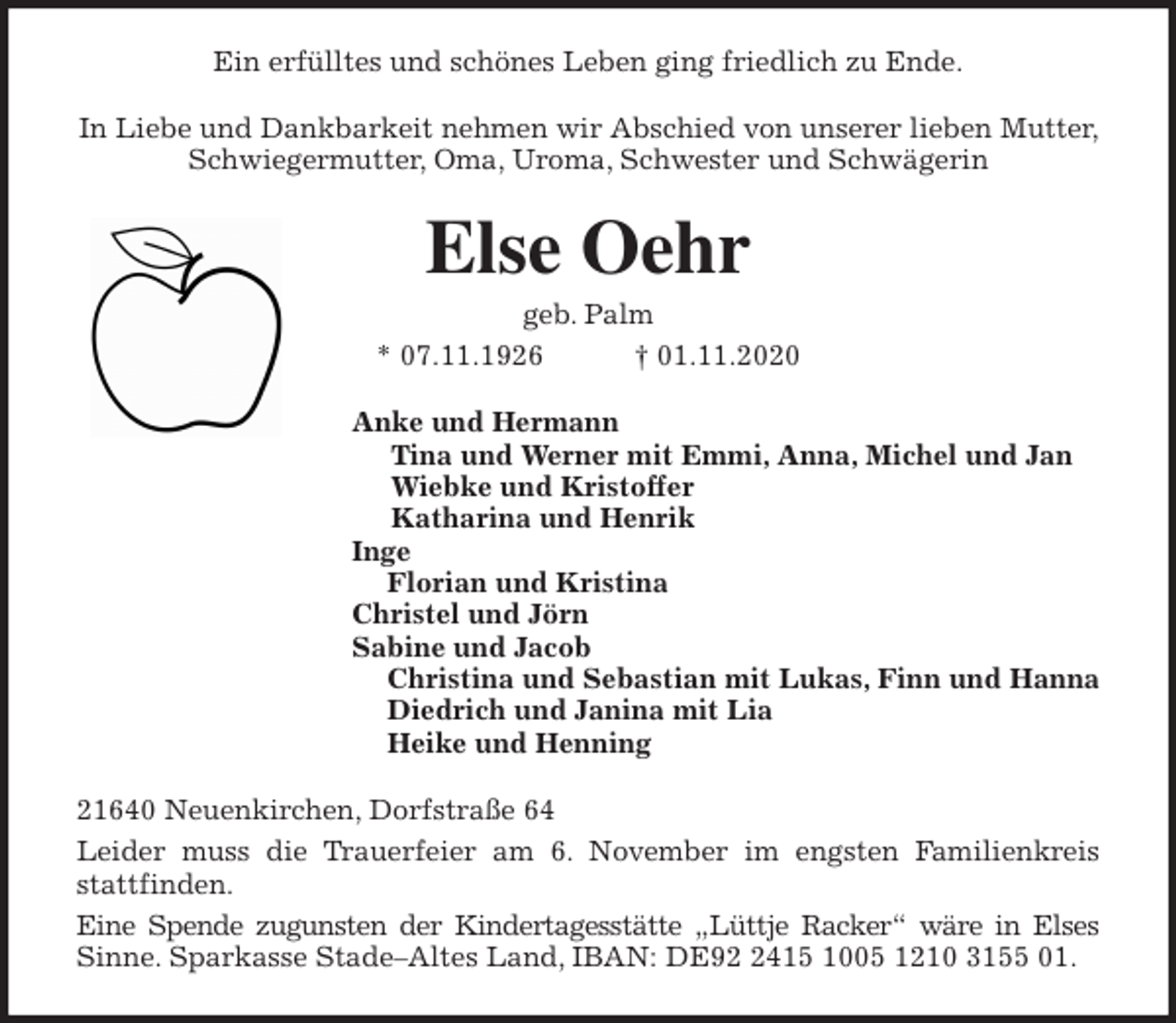 <p>Ein erfülltes und schönes Leben ging friedlich zu Ende.<br />In Liebe und Dankbarkeit nehmen wir Abschied von unserer lieben Mutter, Schwiegermutter, Oma, Uroma, Schwester und Schwägerin<br />Else Oehr<br />geb. Palm<br />* 07.11.1926 † 01.11.2020<br />Anke und Hermann<br />Tina und Werner mit Emmi, Anna, Michel und Jan<br />Wiebke und Kristoffer<br />Katharina und Henrik<br />Inge<br />Florian und Kristina<br />Christel und Jörn<br />Sabine und Jacob<br />Christina und Sebastian mit Lukas, Finn und Hanna<br />Diedrich und Janina mit Lia<br />Heike und Henning<br />21640 Neuenkirchen, Dorfstraße 64<br />Leider muss die Trauerfeier am 6. November im engsten Familienkreis<br />stattfinden.<br />Eine Spende zugunsten der Kindertagesstätte „Lüttje Racker“ wäre in Elses<br />Sinne. Sparkasse Stade-Altes Land, IBAN: DE92 2415 1005 1210 3155 01.</p>