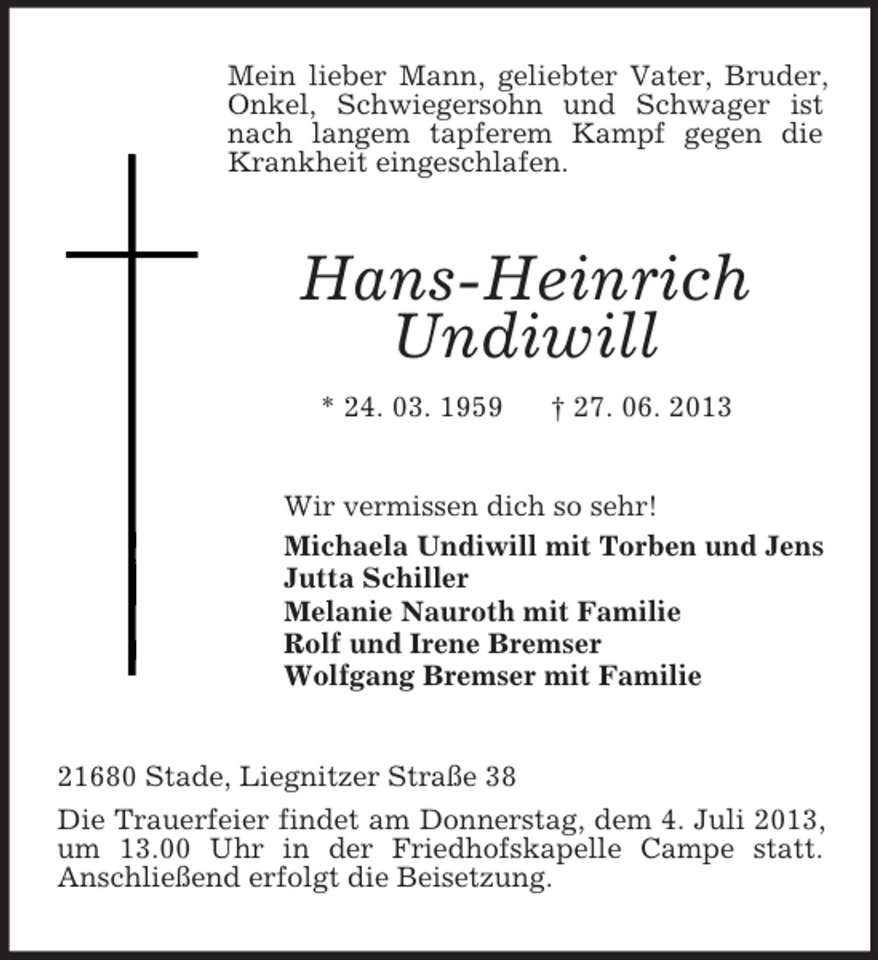 <p>Mein lieber Mann, geliebter Vater, Bruder,<br />Onkel, Schwiegersohn und Schwager ist<br />nach langem tapferem Kampf gegen die<br />Krankheit eingeschlafen.</p><p>Hans-Heinrich<br />Undiwill<br />* 24. 03. 1959</p><p>† 27. 06. 2013</p><p>Wir vermissen dich so sehr!<br />Michaela Undiwill mit Torben und Jens<br />Jutta Schiller<br />Melanie Nauroth mit Familie<br />Rolf und Irene Bremser<br />Wolfgang Bremser mit Familie</p><p>21680 Stade, Liegnitzer Straße 38<br />Die Trauerfeier findet am Donnerstag, dem 4. Juli 2013,<br />um 13.00 Uhr in der Friedhofskapelle Campe statt.<br />Anschließend erfolgt die Beisetzung.</p>