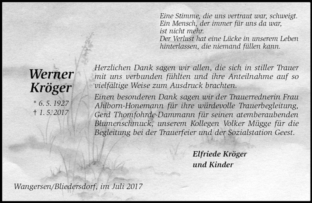 <p>Eine Stimme, die uns vertraut war, schweigt.<br />Ein Mensch, der immer für uns da war,<br />ist nicht mehr.<br />Der Verlust hat eine Lücke in unserem Leben<br />hinterlassen, die niemand füllen kann.<br />Herzlichen Dank sagen wir allen, die sich in stiller Trauer mit uns verbunden fühlten und ihre Anteilnahme auf so vielfältige Weise zum Ausdruck brachten.<br />Einen besonderen Dank sagen wir der Trauerrednerin Frau Ahlborn-Honemann für ihre würdevolle Trauerbegleitung, Gerd Thomfohrde-Dammann für seinen atemberaubenden Blumenschmuck, unserem Kollegen Volker Mügge für die Begleitung bei der Trauerfeier und der Sozialstation Geest.<br />Elfriede Kröger<br />und Kinder<br />Wangersen/Bliedersdorf, im Juli 2017</p><p>Werner<br />Kröger<br />* 6. 5. 1927<br />† 1. 5. 2017</p>