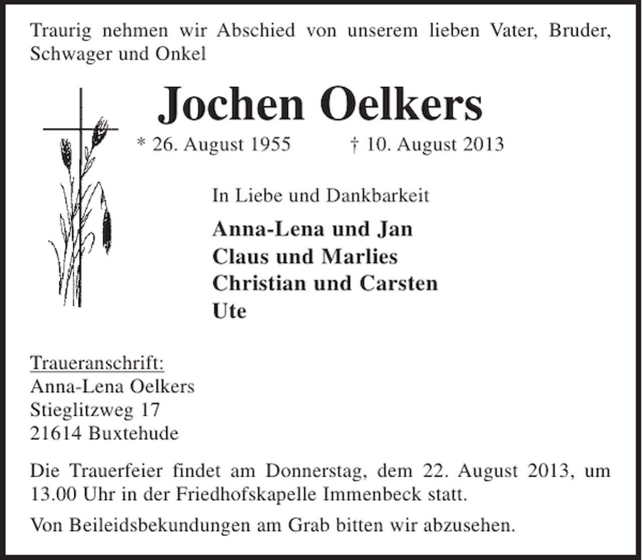 <p>Traurig nehmen wir Abschied von unserem lieben Vater, Bruder, Schwager und Onkel<br />Jochen Oelkers<br />* 26. August 1955 † 10. August 2013<br />In Liebe und Dankbarkeit<br />Anna-Lena und Jan<br />Claus und Marlies<br />Christian und Carsten<br />Ute<br />Traueranschrift:<br />Anna-Lena Oelkers<br />Stieglitzweg 17<br />21614 Buxtehude</p><p>Die Trauerfeier findet am Donnerstag, dem 22. August 2013,<br />um 13.00 Uhr in der Friedhofskapelle Immenbeck statt.<br />Von Beileidsbekundungen am Grab bitten wir abzusehen.</p>