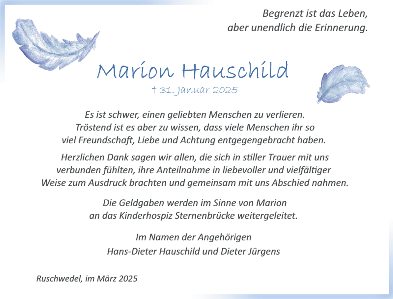 <p>Begrenzt ist das Leben,<br />aber unendlich die Erinnerung.</p>
<p>† 31. Januar 2025<br />Es ist schwer, einen geliebten Menschen zu verlieren.<br />Tröstend ist es aber zu wissen, dass viele Menschen ihr so<br />viel Freundschaft, Liebe und Achtung entgegengebracht haben.<br />Herzlichen Dank sagen wir allen, die sich in stiller Trauer mit uns<br />verbunden fühlten, ihre Anteilnahme in liebevoller und vielfältiger <span>Weise zum Ausdruck brachten und gemeinsam mit uns Abschied nahmen.</span></p>
<p>Die Geldgaben werden im Sinne von Marion<br />an das Kinderhospiz Sternenbrücke weitergeleitet.<br />Im Namen der Angehörigen<br />Hans­Dieter Hauschild und Dieter Jürgens<br />Ruschwedel, im März 2025</p>