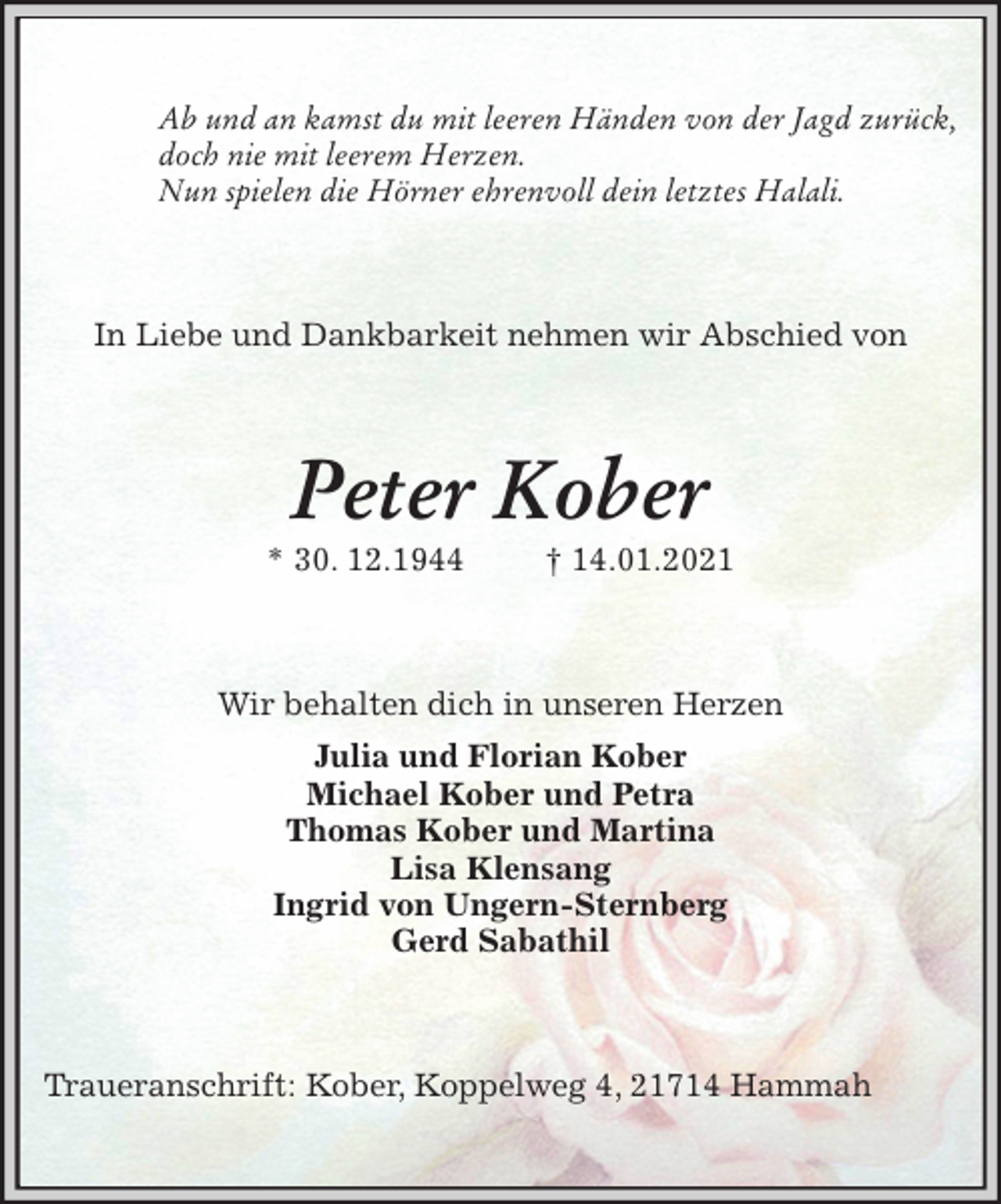<p>Ab und an kamst du mit leeren Händen von der Jagd zurück,<br />doch nie mit leerem Herzen.<br />Nun spielen die Hörner ehrenvoll dein letztes Halali.<br />In Liebe und Dankbarkeit nehmen wir Abschied von<br />Peter Kober<br />* 30. 12.1944 † 14.01.2021<br />Wir behalten dich in unseren Herzen<br />Julia und Florian Kober<br />Michael Kober und Petra<br />Thomas Kober und Martina<br />Lisa Klensang<br />Ingrid von Ungern-Sternberg<br />Gerd Sabathil<br />Traueranschrift: Kober, Koppelweg 4, 21714 Hammah</p>