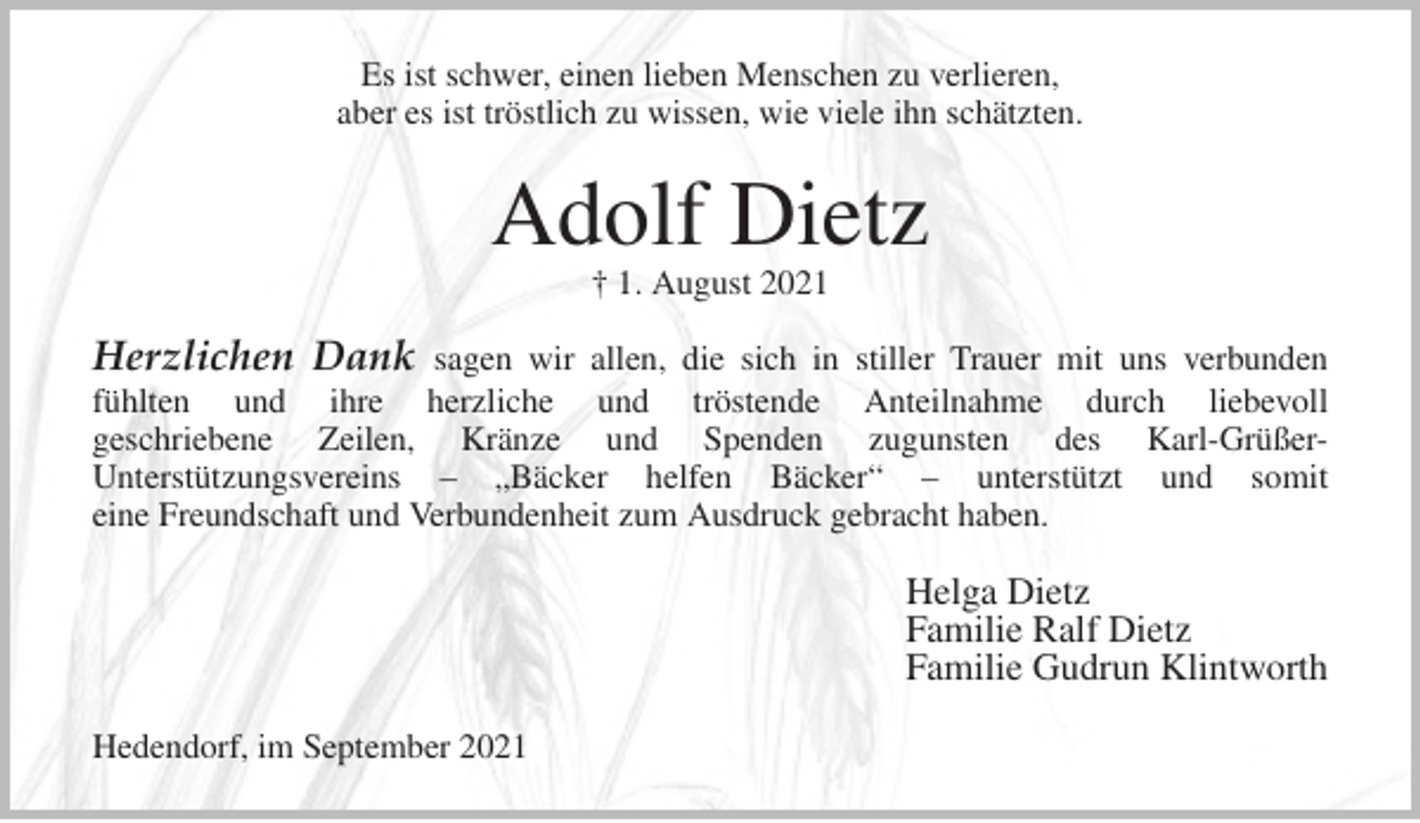 <p>Es ist schwer, einen lieben Menschen zu verlieren,<br />aber es ist tröstlich zu wissen, wie viele ihn schätzten.<br />Adolf Dietz<br />† 1. August 2021<br />Herzlichen Dank sagen wir allen, die sich in stiller Trauer mit uns verbunden<br />fühlten und ihre herzliche und tröstende Anteilnahme durch liebevoll<br />geschriebene Zeilen, Kränze und Spenden zugunsten des Karl-Grüßer-<br />Unterstützungsvereins - „Bäcker helfen Bäcker“ - unterstützt und somit<br />eine Freundschaft und Verbundenheit zum Ausdruck gebracht haben.<br />Helga Dietz<br />Familie Ralf Dietz<br />Familie Gudrun Klintworth<br />Hedendorf, im September 2021</p>
