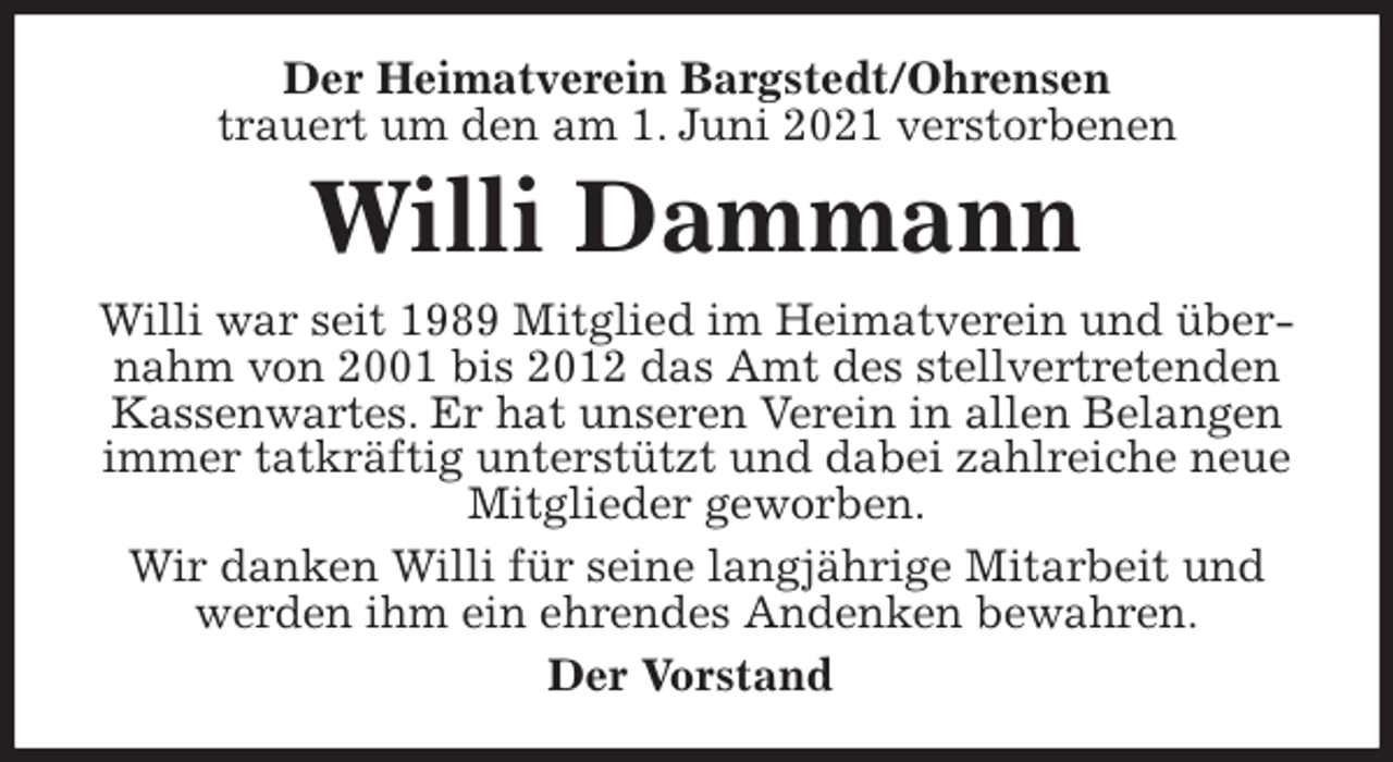 <p>Der Heimatverein Bargstedt/Ohrensen<br />trauert um den am 1. Juni 2021 verstorbenen<br />Willi Dammann<br />Willi war seit 1989 Mitglied im Heimatverein und übernahm von 2001 bis 2012 das Amt des stellvertretenden Kassenwartes. Er hat unseren Verein in allen Belangen immer tatkräftig unterstützt und dabei zahlreiche neue Mitglieder geworben.<br />Wir danken Willi für seine langjährige Mitarbeit und<br />werden ihm ein ehrendes Andenken bewahren.<br />Der Vorstand</p>