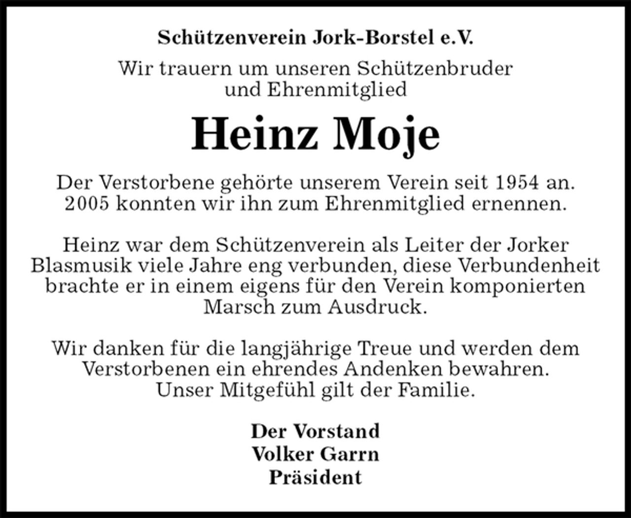 <p>Schützenverein Jork-Borstel e.V.<br />Wir trauern um unseren Schützenbruder<br />und Ehrenmitglied<br />Heinz Moje<br />Der Vorstand<br />Volker Garrn<br />Präsident<br />Der Verstorbene gehörte unserem Verein seit 1954 an.<br />2005 konnten wir ihn zum Ehrenmitglied ernennen.</p><p>Heinz war dem Schützenverein als Leiter der Jorker<br />Blasmusik viele Jahre eng verbunden, diese Verbundenheit brachte er in einem eigens für den Verein komponierten Marsch zum Ausdruck.</p><p>Wir danken für die langjährige Treue und werden dem<br />Verstorbenen ein ehrendes Andenken bewahren.<br />Unser Mitgefühl gilt der Familie.</p>
