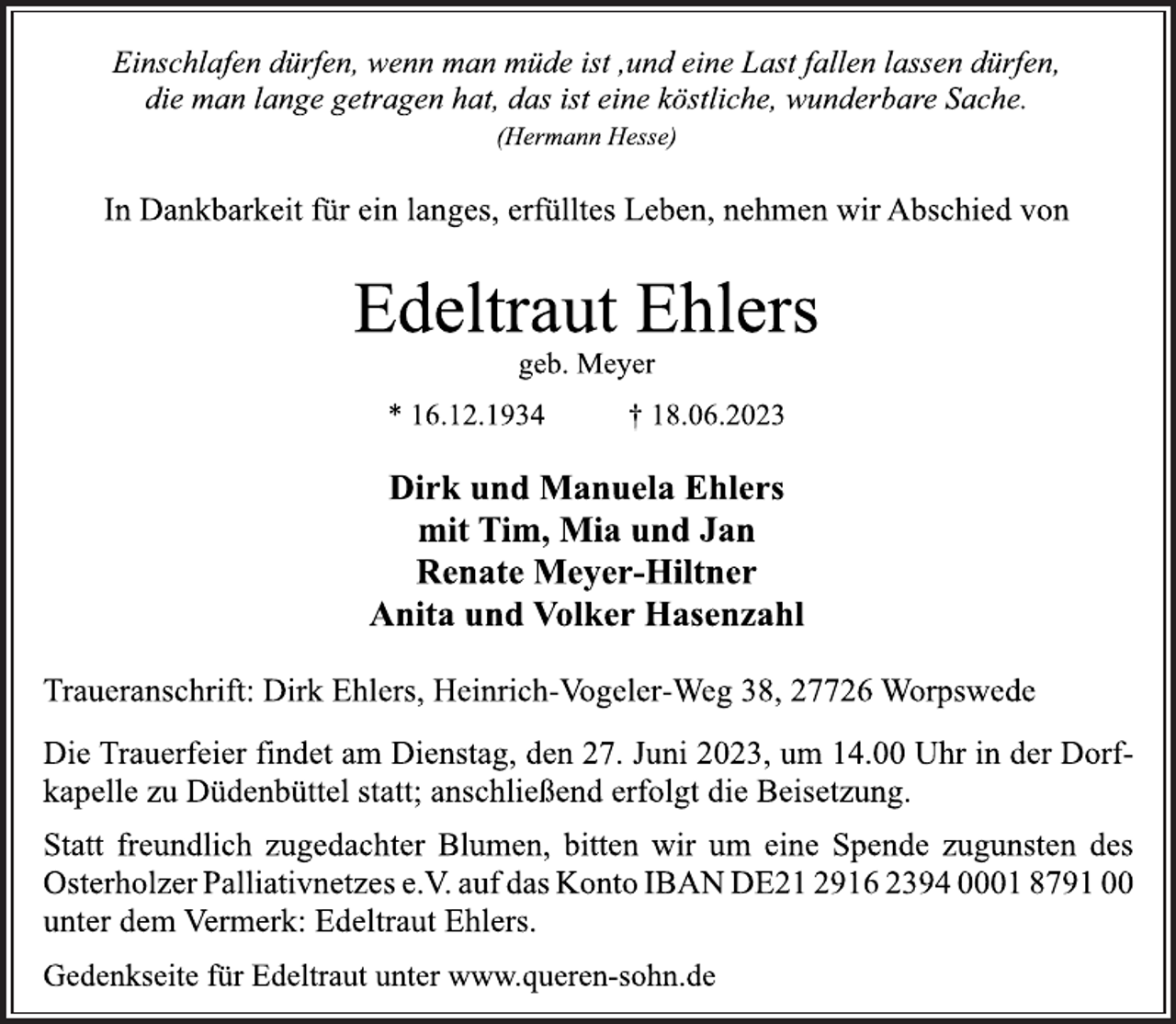 <p>Einschlafen dürfen, wenn man müde ist ,und eine Last fallen lassen dürfen,<br />die man lange getragen hat, das ist eine köstliche, wunderbare Sache.<br />(Hermann Hesse)<br />In Dankbarkeit für ein langes, erfülltes Leben, nehmen wir Abschied von<br />Edeltraut Ehlers<br />geb. Meyer<br />* 16.12.1934 † 18.06.2023<br />Dirk und Manuela Ehlers<br />mit Tim, Mia und Jan<br />Renate Meyer-Hiltner<br />Anita und Volker Hasenzahl<br />Traueranschrift: Dirk Ehlers, Heinrich-Vogeler-Weg 38, 27726 Worpswede<br />Die Trauerfeier findet am Dienstag, den 27. Juni 2023, um 14.00 Uhr in der Dorfkapelle zu Düdenbüttel statt; anschließend erfolgt die Beisetzung.<br />Statt freundlich zugedachter Blumen, bitten wir um eine Spende zugunsten des Osterholzer Palliativnetzes e.V. auf das Konto IBAN DE21 2916 2394 0001 8791 00<br />unter dem Vermerk: Edeltraut Ehlers.<br />Gedenkseite für Edeltraut unter www.queren-sohn.de</p>