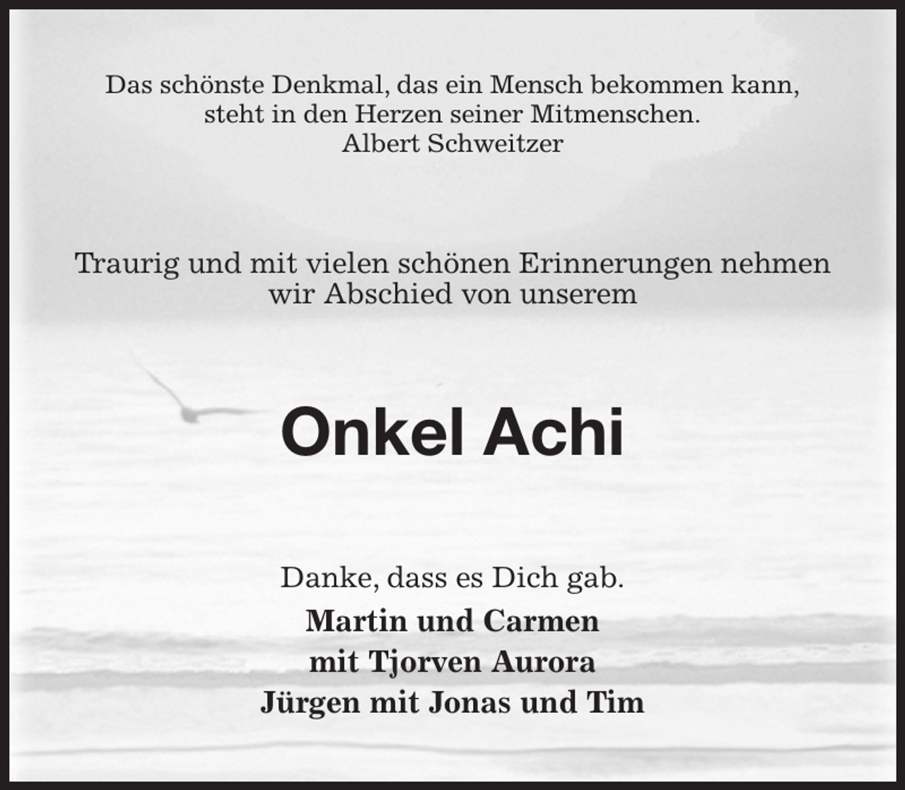 <p>Das schönste Denkmal, das ein Mensch bekommen kann,<br />steht in den Herzen seiner Mitmenschen.<br />Albert Schweitzer<br />Traurig und mit vielen schönen Erinnerungen nehmen wir Abschied von unserem<br />Onkel Achi<br />Danke, dass es Dich gab.<br />Martin und Carmen<br />mit Tjorven Aurora<br />Jürgen mit Jonas und Tim</p>