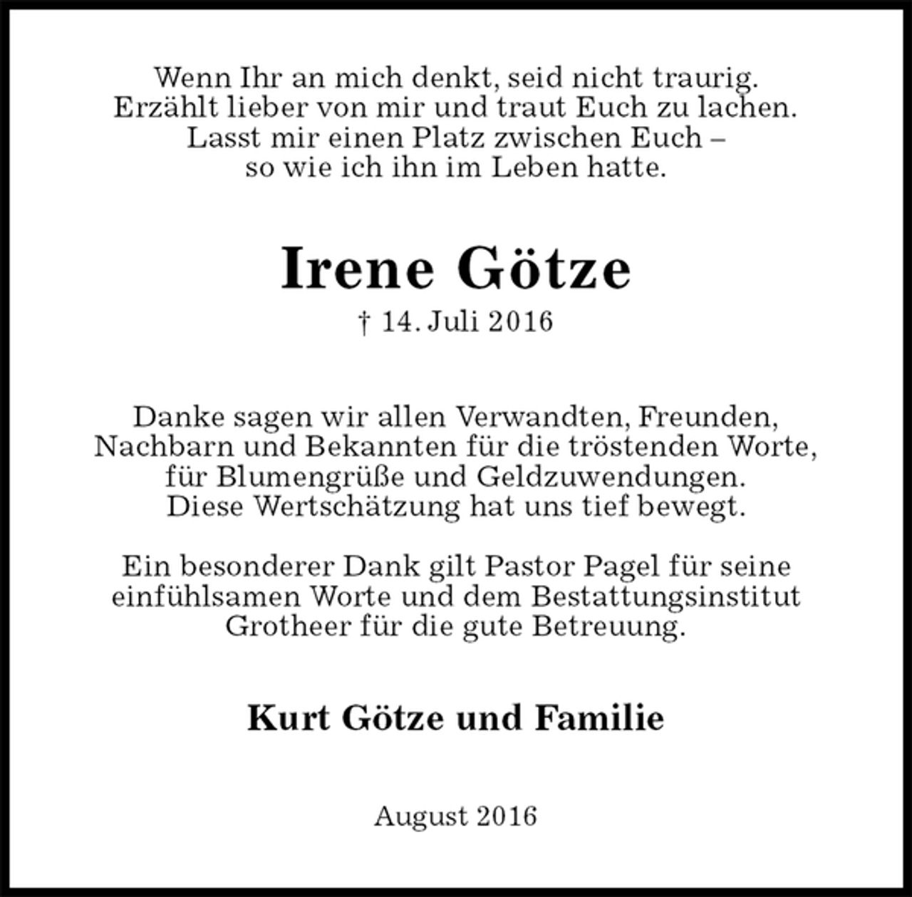 <p>Wenn Ihr an mich denkt, seid nicht traurig.<br />Erzählt lieber von mir und traut Euch zu lachen.<br />Lasst mir einen Platz zwischen Euch –<br />so wie ich ihn im Leben hatte.<br />Irene Götze<br />† 14. Juli 2016<br />Danke sagen wir allen Verwandten, Freunden,<br />Nachbarn und Bekannten für die tröstenden Worte,<br />für Blumengrüße und Geldzuwendungen.<br />Diese Wertschätzung hat uns tief bewegt.</p><p>Ein besonderer Dank gilt Pastor Pagel für seine<br />einfühlsamen Worte und dem Bestattungsinstitut<br />Grotheer für die gute Betreuung.<br />Kurt Götze und Familie<br />August 2016</p>