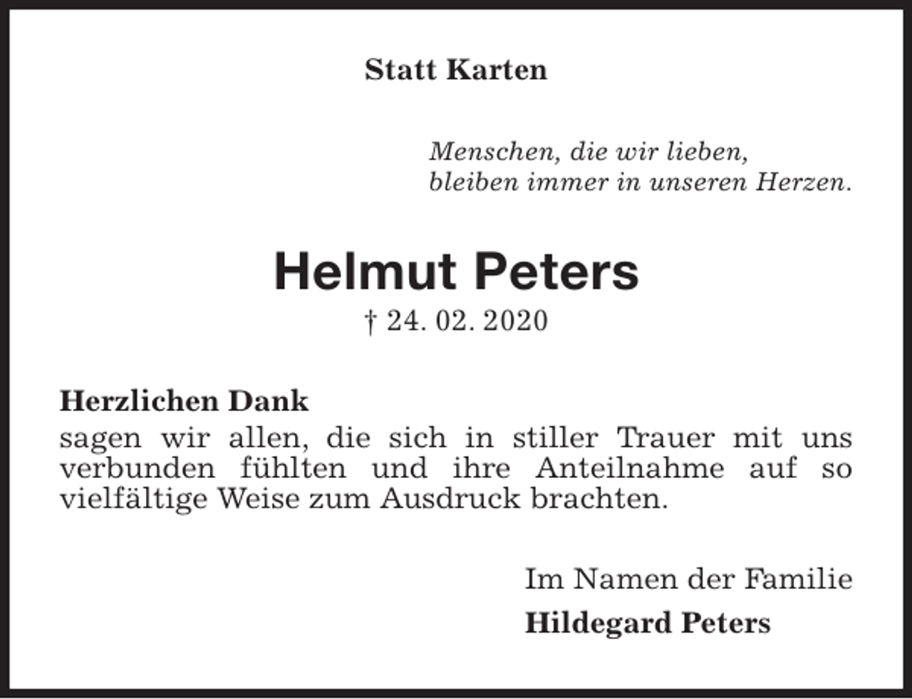 <p>Statt Karten<br />Menschen, die wir lieben,<br />bleiben immer in unseren Herzen.<br />Helmut Peters<br />† 24. 02. 2020<br />Herzlichen Dank<br />sagen wir allen, die sich in stiller Trauer mit uns<br />verbunden fühlten und ihre Anteilnahme auf so<br />vielfältige Weise zum Ausdruck brachten.<br />Im Namen der Familie<br />Hildegard Peters</p>