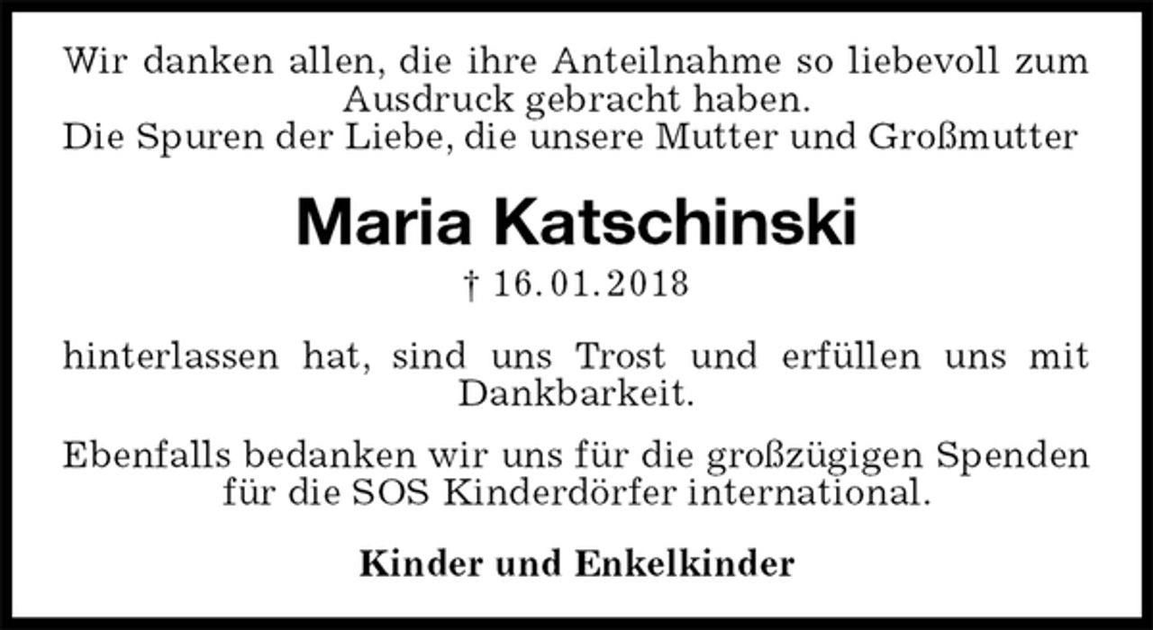 <p>Wir danken allen, die ihre Anteilnahme so liebevoll zum Ausdruck gebracht haben.<br />Die Spuren der Liebe, die unsere Mutter und Großmutter<br />Maria Katschinski<br />† 16. 01. 2018<br />hinterlassen hat, sind uns Trost und erfüllen uns mit Dankbarkeit.<br />Ebenfalls bedanken wir uns für die großzügigen Spenden für die SOS Kinderdörfer international.<br />Kinder und Enkelkinder</p>