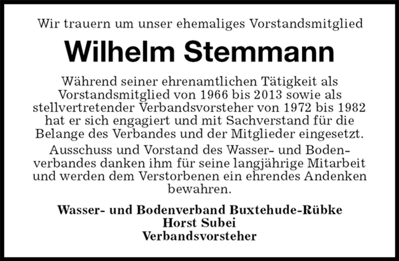 <p>Wir trauern um unser ehemaliges Vorstandsmitglied<br />Wilhelm Stemmann<br />Während seiner ehrenamtlichen Tätigkeit als<br />Vorstandsmitglied von 1966 bis 2013 sowie als<br />stellvertretender Verbandsvorsteher von 1972 bis 1982 hat er sich engagiert und mit Sachverstand für die<br />Belange des Verbandes und der Mitglieder eingesetzt.<br />Ausschuss und Vorstand des Wasser- und Boden-<br />verbandes danken ihm für seine langjährige Mitarbeit und werden dem Verstorbenen ein ehrendes Andenken bewahren.<br />Wasser- und Bodenverband Buxtehude-Rübke<br />Horst Subei<br />Verbandsvorsteher</p>