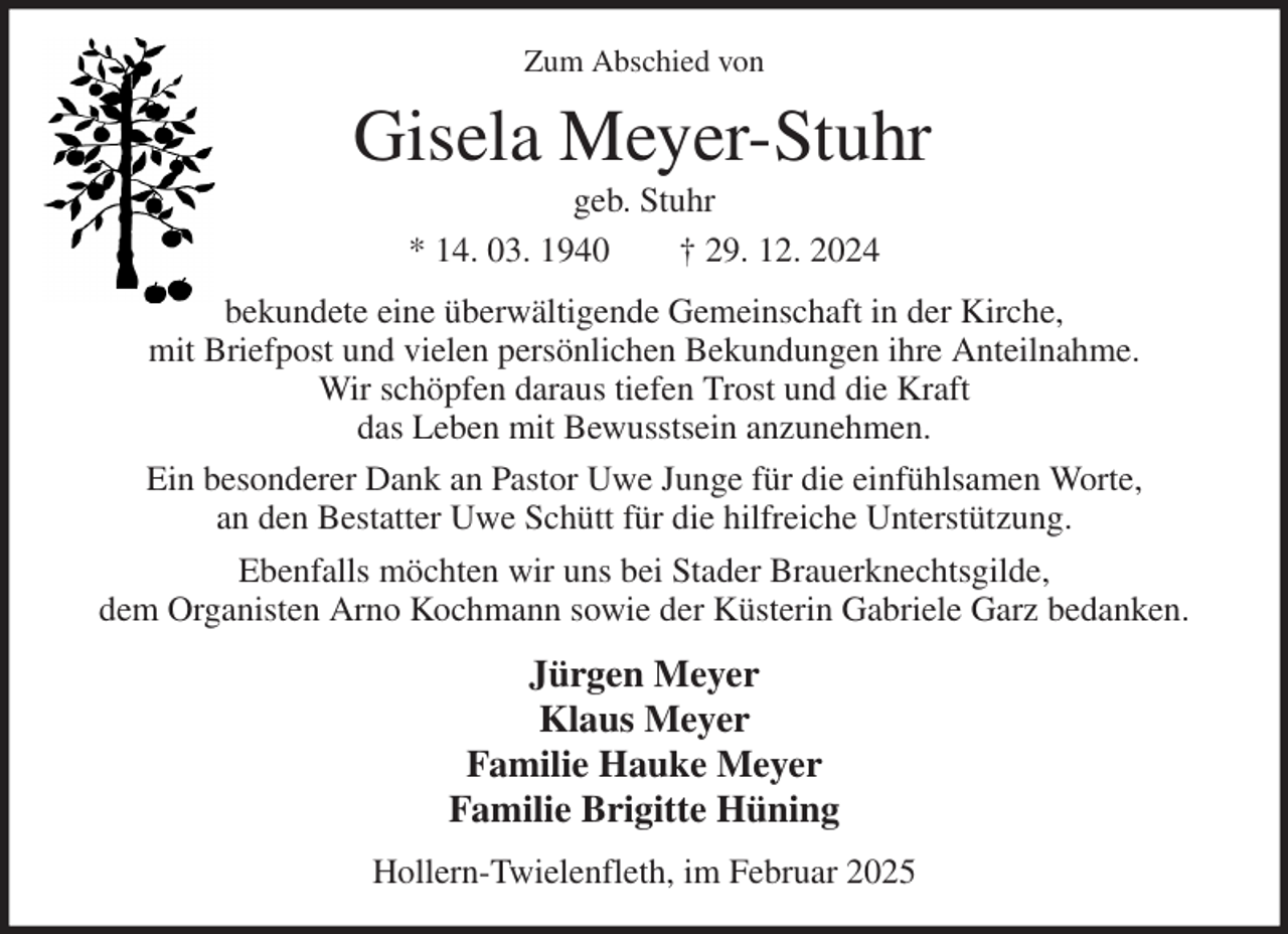 <p>Zum Abschied von<br />Gisela Meyer-Stuhr<br />geb. Stuhr<br />* 14. 03. 1940 † 29. 12. 2024<br />bekundete eine überwältigende Gemeinschaft in der Kirche,<br />mit Briefpost und vielen persönlichen Bekundungen ihre Anteilnahme.<br />Wir schöpfen daraus tiefen Trost und die Kraft<br />das Leben mit Bewusstsein anzunehmen.<br />Ein besonderer Dank an Pastor Uwe Junge für die einfühlsamen Worte,<br />an den Bestatter Uwe Schütt für die hilfreiche Unterstützung.<br />Ebenfalls möchten wir uns bei Stader Brauerknechtsgilde,<br />dem Organisten Arno Kochmann sowie der Küsterin Gabriele Garz bedanken.<br />Jürgen Meyer<br />Klaus Meyer<br />Familie Hauke Meyer<br />Familie Brigitte Hüning<br />Hollern-Twielenfleth, im Februar 2025</p>